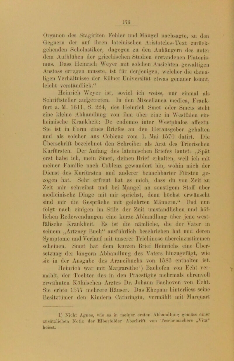 Organon des Staginten Fehler uml Mängel naehsagte, zu den Gegnern der auf ihren lateinischen Aristoteles-Text zurück- gehenden Scholastiker, dagegen zu den Anhängern des unter dem Aufblühen der griechischen Studien erstandenen Plutonis- mus. Dass Heinrich Weyer mit solchen Ansichten gewaltigen Anstoss erregen musste, ist für denjenigen, welcher die dama- ligen Verhältnisse der Kölner Universität etwas genauer kennt, leicht verständlich.“ Heinrich Weyer ist, soviel ich weiss, nur einmal als Schriftsteller aufgetreten, ln den Miscellanea nicdica, Frank- furt a. M. 1611, S. des Heinrich Smct oder Smcts steht eine kleine Abhandlung von ihm über eine in Westfalen ein- heimische Krankheit: De endemio intcr Westphalos affectu. Sie ist in Form eines Briefes an den Herausgeber gehalten und als solcher aus Cohlenz vom 1. Mai 1570 datirt. Die Fberschrift bezeichnet den Schreiber als Arzt des Trierischen Kurfürsten. Der Anfang des lateinischen Briefes lautet: „Spät erst habe ich, mein Smet, deinen Brief erhalten, weil ich mit meiner Familie nach Cohlenz gewandert bin, wohin mich der Dienst des Kurfürsten und anderer benachbarter Fürsten ge- zogen hat. Sehr erfreut hat es mich, dass du von Zeit zu Zeit mir schreibst und bei Mangel an sonstigem Stoff über mcdicinische Dinge mit mir sprichst, denn höchst erwünscht sind mir die Gespräche mit gelehrten Männern.“ Und nun folgt nach einigen im Stile der Zeit umständlichen und höf- lichen Redewendungen eine kurze Abhandlung über jene west- fälische Krankheit. Es ist die nämliche, die der Vater in seinem „Artzney Buch“ ausführlich beschriehen hat und deren Symptome und Verlauf mit unserer Trichinose übereinzustimmen scheinen. Smet hat dem kurzen Brief Heinrichs eine Über- setzung der längern Abhandlung des Vaters hinzugefügt, wie sie in der Ausgabe des Arzneibuchs von 1585 enthalten ist. Heinrich war mit Margarethe1) Bachofen von Echt ver- mählt, der Tochter des in den Pracstigiis mehrmals ehrenvoll erwähnten Kölnischen Arztes Dr. Johann Bachoven von Echt. Sie erbte 1577 mehrere Häuser. Das Ehepaar hinterliess seine Besitztümer den Kindern Cathringin, vermählt mit Marquart 1) Nicht Agnes, wie es in meiner ersten Abhandlung gemäss einer zusätzlichen Notiz der Elberfelder Abschrift von Teschemachers „\ ita“ heisst.