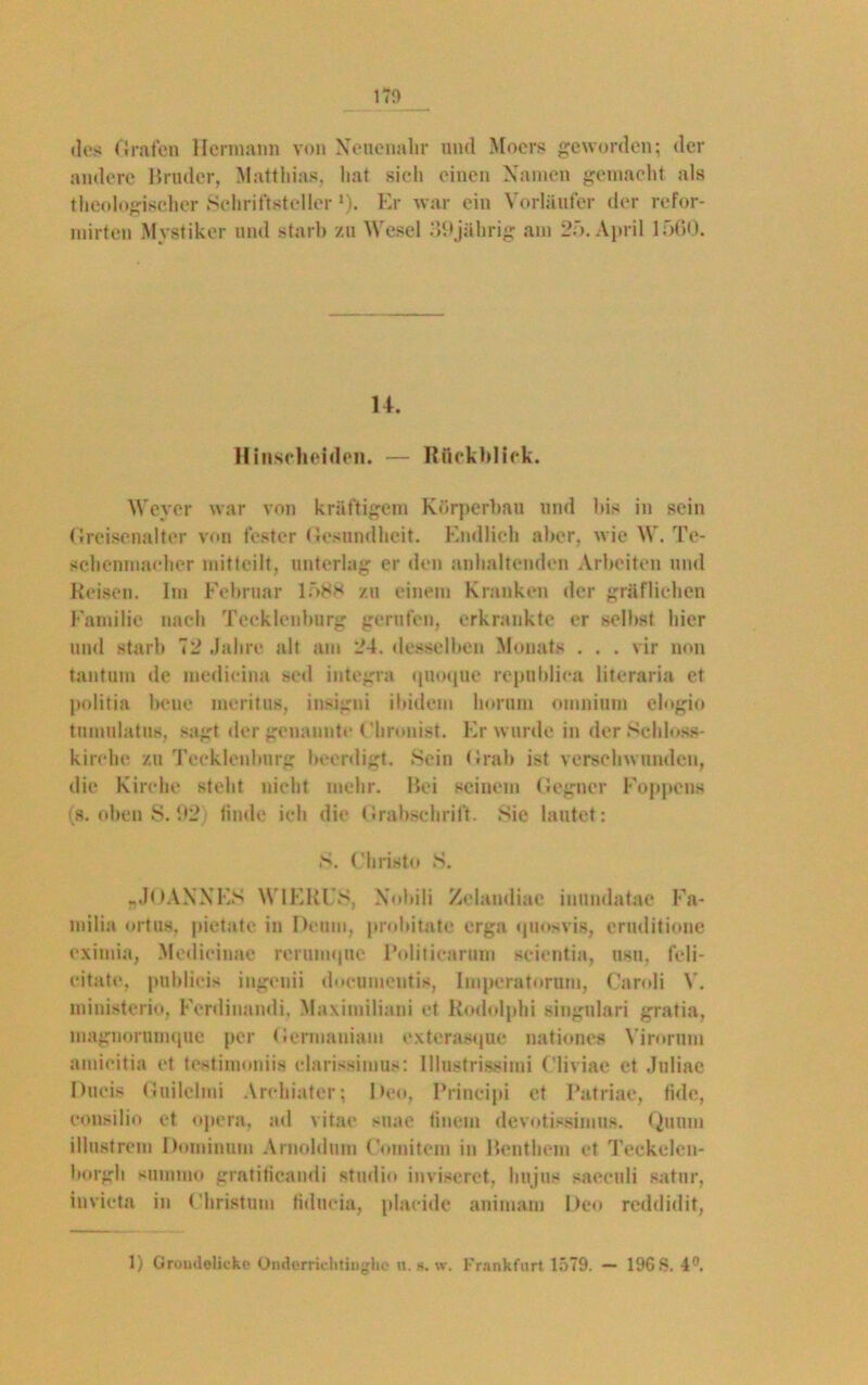 (los Orafen Hermann von Neuenahr und Moers geworden; der andere Bruder, Matthias, hat sich einen Namen gemacht als theologischer Schriftsteller D. Er war ein Vorläufer der refor- mirten Mystiker und starb zu Wesel 39jälirig am 25. April 1500. 14. Hinscheiden. — Rückblick. Weyer war von kräftigem Körperbau und bis in sein Greisenalter von fester Gesundheit. Endlich aber, wie W. Te- schenmaoher mitteilt, unterlag er den anhaltenden Arbeiten und Reisen. Im Februar 1588 zu einem Kranken der gräflichen Familie nach Tecklenburg gerufen, erkrankte er selbst hier und starb 72 Jahre alt am 24. desselben Monats . . . vir non tantum de medieina sed integra quoque republiea litoraria et politia bene meritus, insigni ibidem horum omnium ologio tumulatus, sagt der genannte Chronist. Er wurde in der Schloss- kirche zu Tecklenburg beerdigt. Sein Grab ist verschwunden, die Kirche steht nicht mehr. Bei seinem Gegner Foppcns (s. oben S. 92) finde ich die Grabschrift. Sie lautet: S. Christo S. .JOANNES WIEKES, Nobili Zelandiae inundatae Fa- milia ortus. pietate in Denn», probitate erga (juosvis, ernditione eximia, Medieinae reruiiH|ue Politicarum scientia, usu, fcli- eitate, publieis ingenii documeutis, linperatorum, Caroli V. ministerio, Ferdinandi. Maximiliani et Rodolphi singulari gratia, magnorumque per Gcrmaniam exterasque nationes Virorum amieitia et testimoniis clarissimus: lllustrissimi Cliviae et Jnliae Ducis Guilelmi Arehiater; Deo, Principi et Patriae, tidc, consilio et opera, ad vitae suae finem devotissimus. Quinn illustrem Dominum Arnoldum Comitem in Benthem et Teckelcn- borgh snnimo gratificandi Studio inviseret, hujus saeculi satur, invicta in Christum fiducia, plaeide animam Deo reddidit, 1) Groiulolicke Onderrichtinghe n. s. w. Frankfurt 1579. — 196 S. 4°.