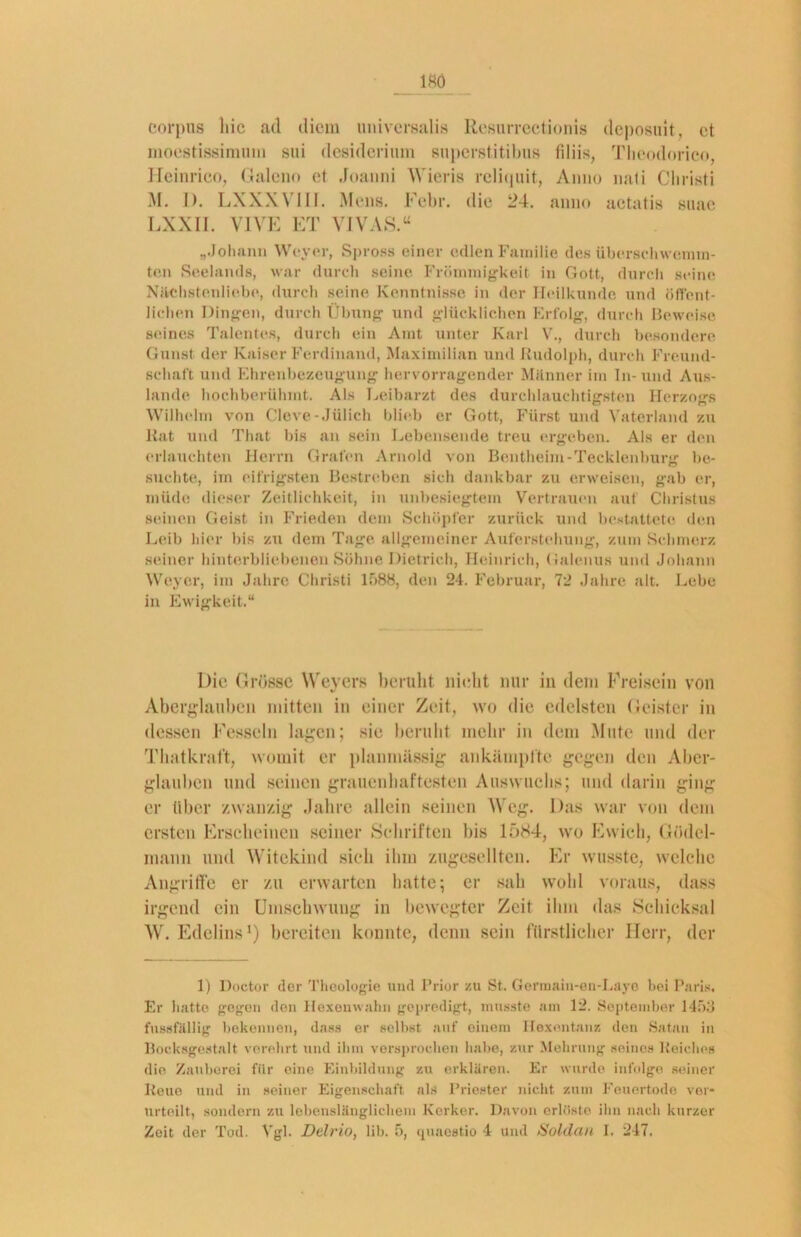 Corpus liic ad dicm universalis Resurrectionis deposuit, et moestissimum sui desiderium snpcrstitilms tiliis, Theodorico, Ileinrico, Galeno et Joanni Wieris reliquit, Anno nati Christi M. J). LXXXVIII. Mens. Febr. die 24. anno aetatis suae LXXII. VIVE ET VIVAS.“ „Johann Weyer, Spross einer edlen Familie des überschwemm- ten Seelands, war durch seine Frömmigkeit in Gott, durch seine Nächstenliebe, durch seine Kenntnisse in der Heilkunde und öffent- lichen Dingen, durch Übung und glücklichen Erfolg, durch Beweise seines Talentes, durch ein Amt unter Karl V., durch besondere Gunst der Kaiser Ferdinand, Maximilian und Rudolph, durch Freund- schaft und Ehrenbezeugung hervorragender Miinner im In-und Aus- lande hochberühmt. Als Leibarzt des durchlauchtigsten Herzogs Wilhelm von Cleve-Jülich blieb er Gott, Fürst und Vaterland zu Rat und That bis an sein Lebensende treu ergeben. Als er den erlauchten Herrn Grafen Arnold von Bentheim-Tecklenburg be- suchte, im eifrigsten Bestreben sich dankbar zu erweisen, gab er, müde dieser Zeitlichkeit, in unbesiegtem Vertrauen auf Christus seinen Geist in Frieden dem Schöpfer zurück und bestattete den Leib hier bis zu dem Tage allgemeiner Auferstehung, zum Schmerz seiner hinterbliebenen Söhne Dietrich, Heinrich, Galenus und Johann Weyer, im Jahre Christi 1588, den 24. Februar, 72 Jahre alt. Lebe in Ewigkeit.“ Die Grüsse Weyers beruht nicht nur in dem Freisein von Aberglauben mitten in einer Zeit, wo die edelsten Geister in dessen Fesseln lagen; sie beruht mehr in dem Mute und der Thatkraft, womit er planmässig ankämplte gegen den Aber- glauben und seinen grauenhaftesten Auswuchs; und darin ging er über zwanzig Jahre allein seinen Weg. Das war von dem ersten Erscheinen seiner Schriften bis lf>S4, wo Ewieh, Gödel- mann und Witckind sich ihm zugesellten. Er wusste, welche Angriffe er zu erwarten hatte; er sah wohl voraus, dass irgend ein Umschwung in bewegter Zeit ihm das Schicksal W. Edelins1) bereiten konnte, denn sein fürstlicher Herr, der 1) Doctor der Theologie und Prior zu St. Germain-en-Laye bei Paris. Er hatte gegen den Hexenwahn gepredigt, musste am 12. September 1453 fussfällig bekennen, dass er seihst auf einem Hexentanz den Satan in Bocksgestalt verehrt und ihm versprochen habe, zur Mehrung seines Reiches die Zauberei für eine Einbildung zu erklären. Er wurde infolge seiner Reue und in seiner Eigenschaft als Priester nicht zum Feuertode ver- urteilt, sondern zu lebenslänglichem Kerker. Davon erlöste ihn nach kurzer