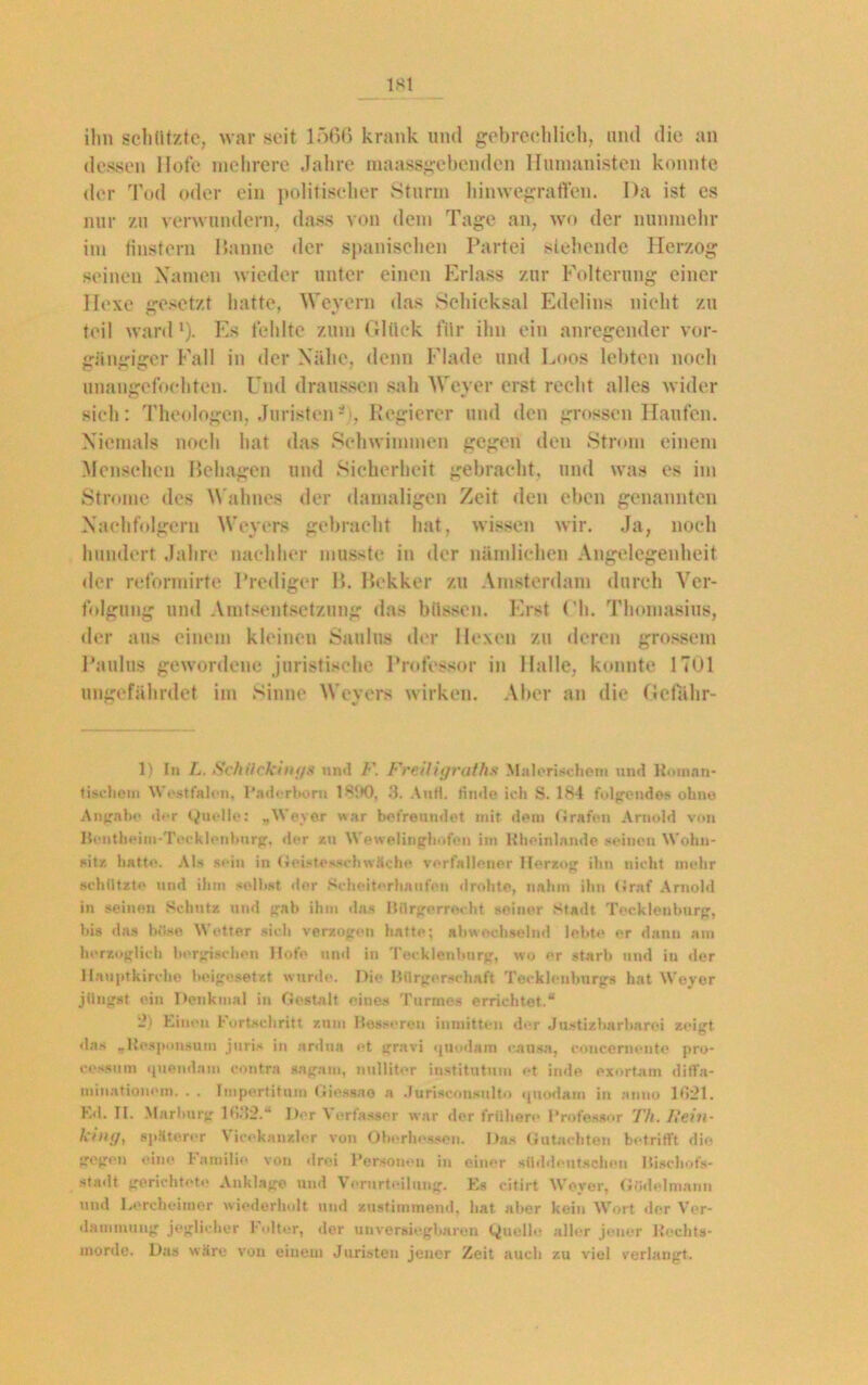 ihn schützte, war seit 1566 krank und gebrechlich, und die an dessen Hofe mehrere Jahre maassgebenden Humanisten konnte der Tod oder ein politischer Sturm hinwegraffen. Da ist es nur zu verwundern, dass von dem Tage an, wo der nunmehr im finstern Hanne der spanischen Partei sichende Herzog seinen Xamen wieder unter einen Erlass zur Folterung einer Hexe iresetzf hatte, Wevern das Schicksal Edelins nicht zu teil ward1 2). Es fehlte zum Glück für ihn ein anregender vor- gängiger Fall in der Nähe, denn Flade und Loos lebten noch unangefochten. Und draussen sah Weyer erst recht alles wider si(di: Theologen, Juristen*1, Regierer und den grossen Haufen. Niemals noch hat das Schwimmen gegen den Strom einem Menschen Behagen und Sicherheit gebracht, und was es im Strome des Wahnes der damaligen Zeit den eben genannten Nachfolgern Weyers gebracht hat, wissen wir. Ja, noch hundert Jahre nachher musste in der nämlichen Angelegenheit der reformirtc Prediger 15. Bekker zu Amsterdam durch Ver- folgung und Amtsentsetzung das bilssen. Erst Oh. Thomasius, der aus einem kleinen Saulus der Hexen zu deren grossem Paulus gewordene juristische Professor in Halle, konnte 1701 ungefährdet im Sinne Wevers wirken. Aber an die Gcfähr- 1) In L. Schiickings un«l /•’. Frciligraths Malerischen« und Hotnan- tischem Westfalen, Paderborn .‘3. Anfl. finde ich S. 184 folgendes ohne Angabe der Quelle: „Weyer war befreundet mit dem Grafen Arnold von Hontheim-Tecklenburg, der zu Wewelinghofen im Itheinlande seinen Wohn- sitz hatte. AU sein in Geistesschwäche verfallener Herzog ihn nicht mehr schützte und ihm seihst der Scheiterhaufen drohte, nahm ihn Graf Arnold in seinen Schutz und gab ihm das Bürgerrecht seiner Stadt Tecklenburg, bis das böse Wetter sich verzogen hatte; abwechselnd lebte er dann am herzoglich borgischen Hofe und in Tecklenburg, wo er starb und in der Hauptkirche beige setzt wurde. Die Bürgerschaft Tecklenburgs hat Weyer jüngst ein Denkmal in Gestalt eines Turmes errichtet.“ 2) Einen Fortschritt zum Besseren inmitten der Justizharharei zeigt das „Kesponaum juris in ardna et gravi quodam causa, concemente pro- cossum ipiendam contra sagam, nullit er institutum et inde exortam diflfa- minationom. . . Impertitum Giessao a Juriseonsnlto <|uodam in anno 1621. E<1. II. Marburg 16112.“ Der Verfasser war der frühere Professor Th. l>ein- ktng, späterer Viceknnzler von Oberhessen. Das Gutachten betrifft die gegen eine Familie, von drei Personen in einer süddeutschen Hischofs- stadt gerichtete Anklage und Verurteilung. Es citirt Weyer, Gödelmann und Lercheimor wiederholt und sustimmend, hat aber kein Wort der Ver- dammung jeglicher Folter, der unversiegbaren Quelle aller jener Rechts- morde. Das wäre von einem Juristen jener Zeit auch zu viel verlangt.