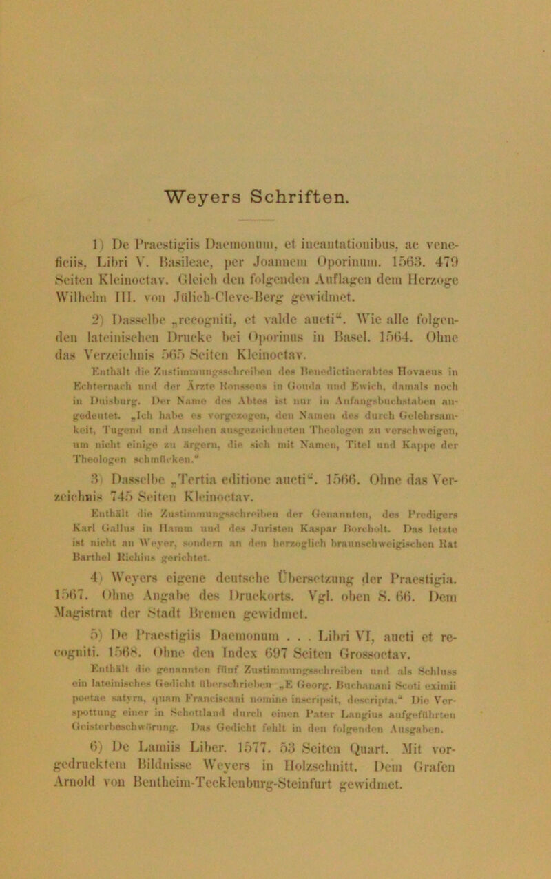 Weyers Schriften. 1) De Praestigiis Dacmonnm, et incantationibns, ae vene- ficiis, Libri V. Basileae, per Joannem Oporiumn. 1563. 479 Seiten Klcinoctav. Gleich den folgenden Auflagen dem Herzoge Wilhelm III. von Jfllieh-CIeve-Berg gewidmet. 2) Dasselbe „recogniti, et valde aueti“. Wie alle folgen- den lateinischen Drucke bei Oporinns in Basel. 1564. Ohne das Verzeichnis 565 Seiten Kleinoetav. Enthält die Z ust i in mu ng^schreiI>en dpi- Benedictinerabtes Hovaeus in Echternach nml der Ärzte Honssens in Gouda und Ewicli, damals noch in Duisburg. Der Name des Abtes ist nur in Anfangsbuchstaben an- gedeutet. „Ich habe cs vorgezogen, den Namen des durch Gelehrsam- keit, Tugend und Ansehen ausgezeichneten Theologen zu verschweigen, um nicht einige zu ärgern, die sich mit Namen, Titel und Kappe der Theologen schmücken.“ 3 Dasselbe „Tertia editione aiietiL 1566. Ohne das Ver- zeichnis 745 Seiten Kleinoetav. Enthält ilie Zustimmungsachreiben der Genannten, des Predigers Karl Gallus in llamm und des Juristen Kaspar Borcholt. Das letzte ist nicht an Weyer, sondern an den herzoglich braunschweigischen Kat Barthel Kichius gerichtet. 4 Weyers eigene deutsche Übersetzung der Praestigia. 1567. Ohne Angabe des Druekorts. Vgl. oben S. 66. Dem Magistrat der Stadt Bremen gewidmet. 5) De Praestigiis Daemonnm . . . Libri VI, ancti et re- eugniti. 1;>68. Ohne den Index 697 Seiten Grossoctav. Enthält die genannten fünf Zustimmungmchreiben und als Schluss ein lateinisches Gedicht überschriehex» „E Georg. Bnchanani Scoti oximii poctae satyra, quam Franciscani nomine inscripsit, descripta.“ Die Ver- spottung einer in Schottland durch einen Pater Laugius aufgeführton Geisterbeschwörung. Das Gedicht fehlt in den folgenden Ausgaben. 6) De Lamiis Liber. 1577. 53 Seiten Quart. Mit vor- gedruektem Bildnisse Weyers in Holzschnitt. Dem Grafen Arnold von Bentheim-Teeklenburg-Steinfurt gewidmet.