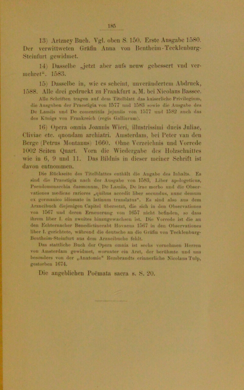 13) Art/.ney Buch. Vgl. oben S. 150. Erste Ausgabe lf>80. Der verwittweten Gräfin Anna von Bentheim - Tecklenburg- Steinfurt gewidmet. 14 Dasselbe -jetzt aber aufs neuvv gebessert vnd ver- meinet“. 1583. 15* Dasselbe in, wie es scheint, unverändertem Abdruck, 1588. Alle drei gedruckt zu Frankfurt a. M. bei Nieolans Bassee. Alle Schriften tragen auf dem Titelblatt das kaiserliche Privilegium, die Ausgaben der Praestigia von 1577 und 1583 sowie die Ausgabe des De Latniis und De comentitiis jejuniis von 1577 und 1582 auch das des Königs von Frankreich (regis Gallinram). 16) Opera omnia Joannis Wien, illustrissimi dueis Juliae, Cliviae ete. quondam archiatri. Amsterdam, bei Beter van den Berge (Petrus Montanus) 1660. ohne V erzeichnis und V orrede 1002 Seiten Quart. Vorn die Wiedergabe des Holzschnittes wie in 6, 9 und 11. Das Bildnis in dieser meiner Schrift ist davon entnommen. Die Rückseite des Titelblattes enthält die Angabe de» Inhalts. Es sind die Praestigia nach der Ausgabe von 1583, Liber apologoticus, Pseudo mouarchia daenionum, De I.atniis, De irao morbo und die Obsor- vatione» modicao rariores .quibus accedit über secundus, nunc detnuin ex germanico idiomate in latinum translattis“. Es sind also aus dem Arzneibuch diejenigen Capitol übersetzt, di« sich in den Observation«* von 1561 und deren Erneuerung von 1657 nicht befinden, so das» ihrem über 1. ein zweites binzngewacliscn ist. Die Vorrede ist die au den Echternachor Benedictiuerabt Hovaeus 1567 in den Observationes über I. gerichtete, während die deutsche an die Gräfin von Tecklenburg- Bentheim-Steinfurt au* dem Arznei buche fehlt. Das stattliche Buch der Opera omnia ist sechs vornehmen Herren vou Amsterdam gewidmet, worunter ein Arzt, der berühmte und uns besonder» von der „Anatomie“ Hembrandts erinnerliche Nicolaus Tulp, gestorben 1674. Die angeblichen Poemata saera s. 8. 20.