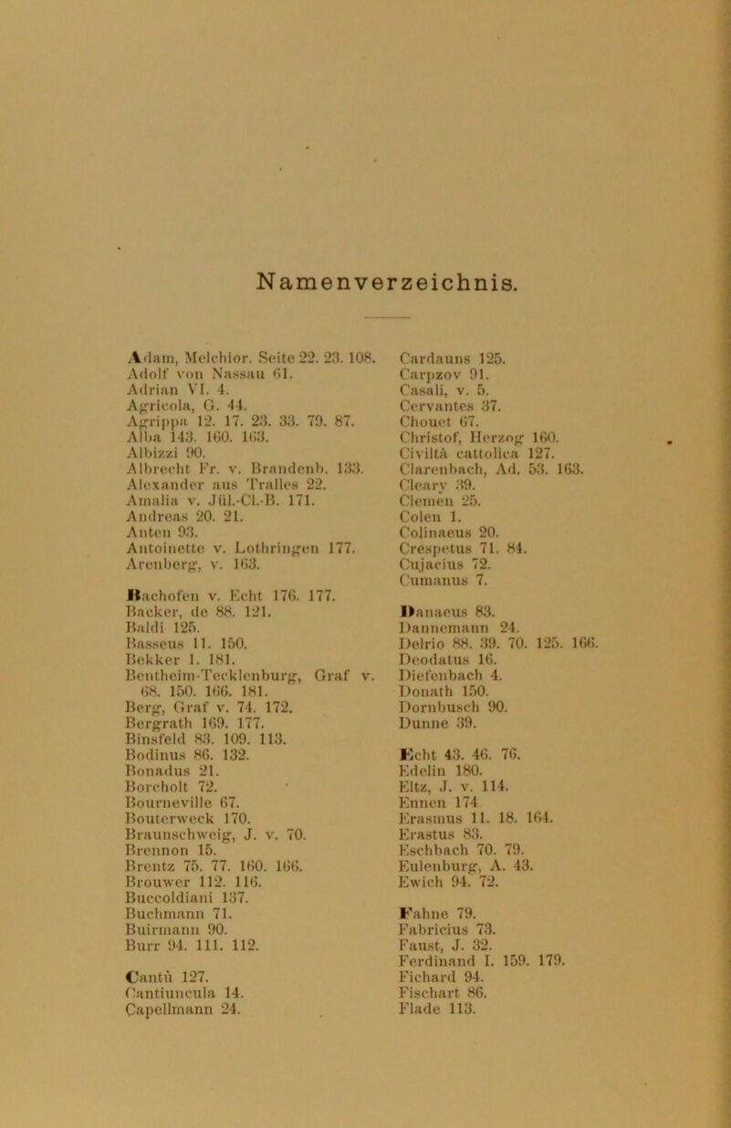 Namenverzeichnis Adam, Melchior. Seite 22. 23. 108. Adolf von Nassau 61. Adrian VI. 4. Agrieola, G. 44. Agrippa 12. 17. 23. 33. 79. 87. Alba 143. 160. 163. Albizzi 90. Albreeht Fr. v. Brandenb. 133. Alexander aus Tralles 22. Amalia v. Jül.-Cl.-B. 171. Andreas 20. 21. Anten 93. Antoinette v. Lothringen 177. Aronberg, v. 163. liachofen v. Echt 176. 177. Bäcker, de 88. 121. Baldi 125. Basseus 11. 150. Bokker 1. 181. Bentheim-Tecklenburg, Graf v. 68. 150. 166. 181. Berg, Graf v. 74. 172. Bergrath 169. 177. Binsfeld 83. 109. 113. Bodinus 86. 132. Bonadus 21. Borcholt 72. Bourneville 67. Bouterweck 170. Braunschweig, J. v. 70. Brennon 15. Brentz 75. 77. 160. 166. Brouwer 112. 116. Buccoldiani 137. Buchmann 71. Buirmann 90. Burr 94. 111. 112. Cantü 127. Oantiuncula 14. Capellmann 24. Cardauns 125. Carpzov 91. Casali, v. 5. Cervantes 37. Chouet 67. Christof, Herzog 160. Civiltä cattolica 127. Clarenbach, Ad. 53. 163. Cleary 39. Clemen 25. Colen 1. Colinaeus 20. Crespetus 71. 84. Cujacius 72. Cumanus 7. Danacus 83. Dannemann 24. Delrio 88. 39. 70. 125. 166. Deodatus 16. Diefenbach 4. Donath 150. Dornbusch 90. Dünne 39. Echt 43. 46. 76. Edel in 180. Eltz, J. v. 114. Ennen 174 Erasmus 11. 18. 164. Erastus 83. Eschbacli 70. 79. Eulenburg, A. 43. Ewich 94. 72. Fahne 79. Fabricius 73. Faust, J. 32. Ferdinand I. 159. 179. Fichard 94. Fischart 86. Flade 113.