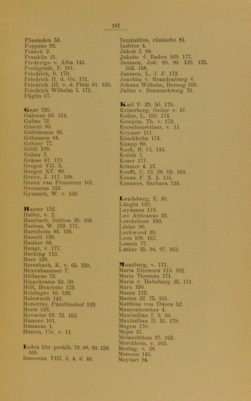 Fliesteden 53. Foppcns 92. Franck 2. Franklin 21. Frederigo v. Alba 143. Freiligrath, F. 181. Friedrich, S. 170. Friedrich II. d. Gr. 171. Friedrich 111. v. d. Pfalz Gl. 1G3. Friedrich Wilhelm I. 171. Füglin G7. <«aar 12G. Galenus 50. 154. Gallus 72. Ginetti 90. Gödelmann 9G. Göhausen 84. Gohorv 77. Göidi 129. Golser 7. G risse 67. 171. Gregor VII. 5. Gregor XV. 80. Greve, J. 117. 168. Groen van Prinsterer 161. Gronaeus 123. Gymnich, W. v. 160. Haeser 152. Haller, v. 2. Hambach, Schloss 25. 168. Harless, W. 159. 171. Hartzheim 93. 126. Hasselt 138. llauber 88. Haupt, v. 177. Hecking 113. Heer 129. Heresbach, K. v. 65. 159. Hexenhammer 7. Hildanus 73. Hippnkrates 53. 59. Holt, Henriette 173. llolzinger 10. 128. Holzwarth 143. Honorius, Fürstbischof 129. Horst 126. Hovaeus 59. 72. 152. Hümme 161. Hunaeus 1. Hutten, Ulr. v. 11. Index libr. prohib. 78. 88. 90. 158. 168. Innocenz VIII. 3. 4. 6. 48. Inquisition, römische 81. Institor 4. Jakob I. 88. Jakobe, v. Baden 169. 177. Janssen, Joh. 88. 90. 120. 125. 163. 168. Janssen, L. .1. F. 172. Joachim v. Brandenburg 6. Johann Wilhelm, Herzog 169. Julius v. Braunschweig 70. Karl V. 23. 56. 179. Keiserberg, Geiler v. 47. Keller, L. 159. 174. Kempen, Th. v. 172. Kerschensteiner, v. 11. Keysser 111. Kluckhohn 174. Knapp 80. Koch. H. €1. 144. Kolich 7. Koser 171. Krämer 4. 27. Krafft, 13. 28. 53. 163. Kraus, F. X. 5. 115. Kremers, Barbara 134. Imndsberg, E. 91. Liingin 132. Lavmann 119. Leo Africanus 22. Lereheimer 100. Liblar 90. Lockwood 39. Loos 108. 167. Lossen 77. Luther 35. 91. 97. 163. Glansburg, v. 171. Maria Kleonora 113. 162. Maria Theresia 171. Maria v. Habsburg 25. 171. Marx 158. Masen 112. Masius 32. 75. 161. Matthias von Düren 52. Maurenbrechcr 4. Maximilian I. 9. 10. Maximilian II. 31. 179. Megen 178. Mejer 37. Melanchthon 97. 163. Merckhem, v. 162. Mering, v. 38. Meteren 143. Meyfart 94.