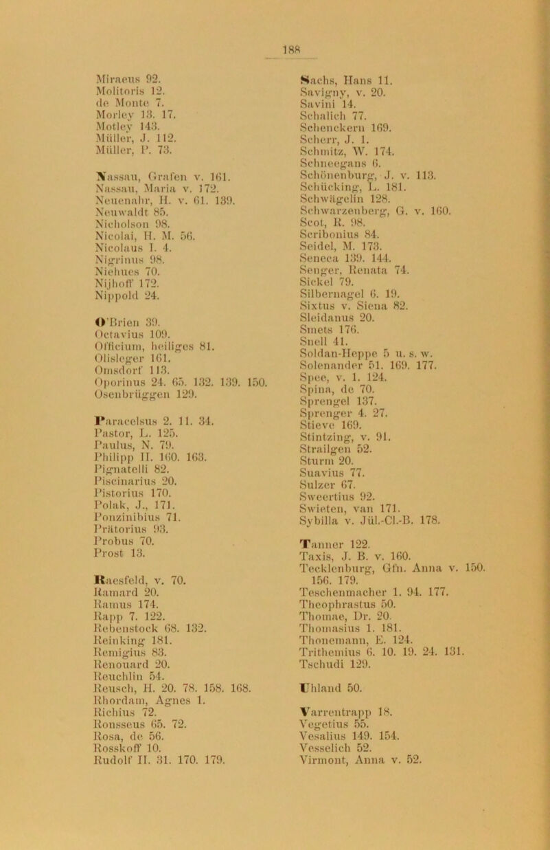 Miraeus 92. Molitoris 12. do Monte 7. Morloy 18. 17. Motlev 143. Müller, J. 112. Müller, P. 73. Nassau, Grafen v. 181. Nassau, Maria v. 172. Neuenahr, H. v. 01. 139. Neuwaldt 85. Nicholson 98. Nicolai, H. M. 56. Nicola us 1. 4. Nigrinus 98. Niehues 70. Nijhoff 172. Nippold 24. O’Brien 39. Octavius 109. Officium, heiliges 81. Olislcger 161. Onisdorf 113. Oporinus 24. 65. 132. 139. 150. Osenbrüggen 129. Paracelsus 2. 11. 34. Pastor, L. 125. Paulus, N. 79. Philipp II. 100. 103. Pignatelli 82. Piscinarius 20. Pistorms 170. Polak, J., 171. Ponzinibius 71. Prätorius 93. Probus 70. Prost 13. Raesfeld, v. 70. Ramard 20. Ramus 174. Rapp 7. 122. Rebenstock 68. 132. Reinking 181. Remigius 83. Renouard 20. Reuchlin 54. Reusch, H. 20. 78. 158. 108. Rhordam, Agnes 1. Richius 72. Ronsseus 05. 72. Rosa, de 56. Rosskoft' 10. Rudolf II. 31. 170. 179. Sachs, Hans 11. Savigny, v. 20. Savini 14. Schalich 77. Schenckern 109. Scherr, J. 1. Schmitz, W. 174. Schnoegans 0. Schönenburg, J. v. 113. Schucking, L. 181. Schwägelin 128. Schwarzenberg, G. v. 100. Scot, R. 98. Scribonius 84. Seidel, M. 173. Seneca 139. 144. Senger, Renata 74. Sickel 79. Silbernagel 0. 19. Sixtus v. Siena 82. Sleidanus 20. Smets 170. Stiell 41. Soldan-Heppe 5 u. s. w. Solenander 51. 109. 177. Spee, v. 1. 124. Spina, de 70. Sprengel 137. Sprenger 4. 27. Stieve 169. Stintzing, v. 91. Strailgen 52. Sturm 20. Suavius 77. Sulzer 07. Sweertius 92. Swieten, van 171. Sybilla v. Jül.-Cl.-B. 178. Tanner 122. Taxis, J. B. v. 100. Tecklenburg, Gfn. Anna v. 150. 156. 179. Teschenrnacher 1. 94. 177. Theophrastus 50. Thomae, Dr. 20. Thomasius 1. 181. Thonemann, E. 124. Trithemius 6. 10. 19. 24. 131. Tschudi 129. Uhland 50. Varrentrapp 18. Vegetius 55. Vesalius 149. 154. Ve.sselich 52. Virinont, Anna v. 52.