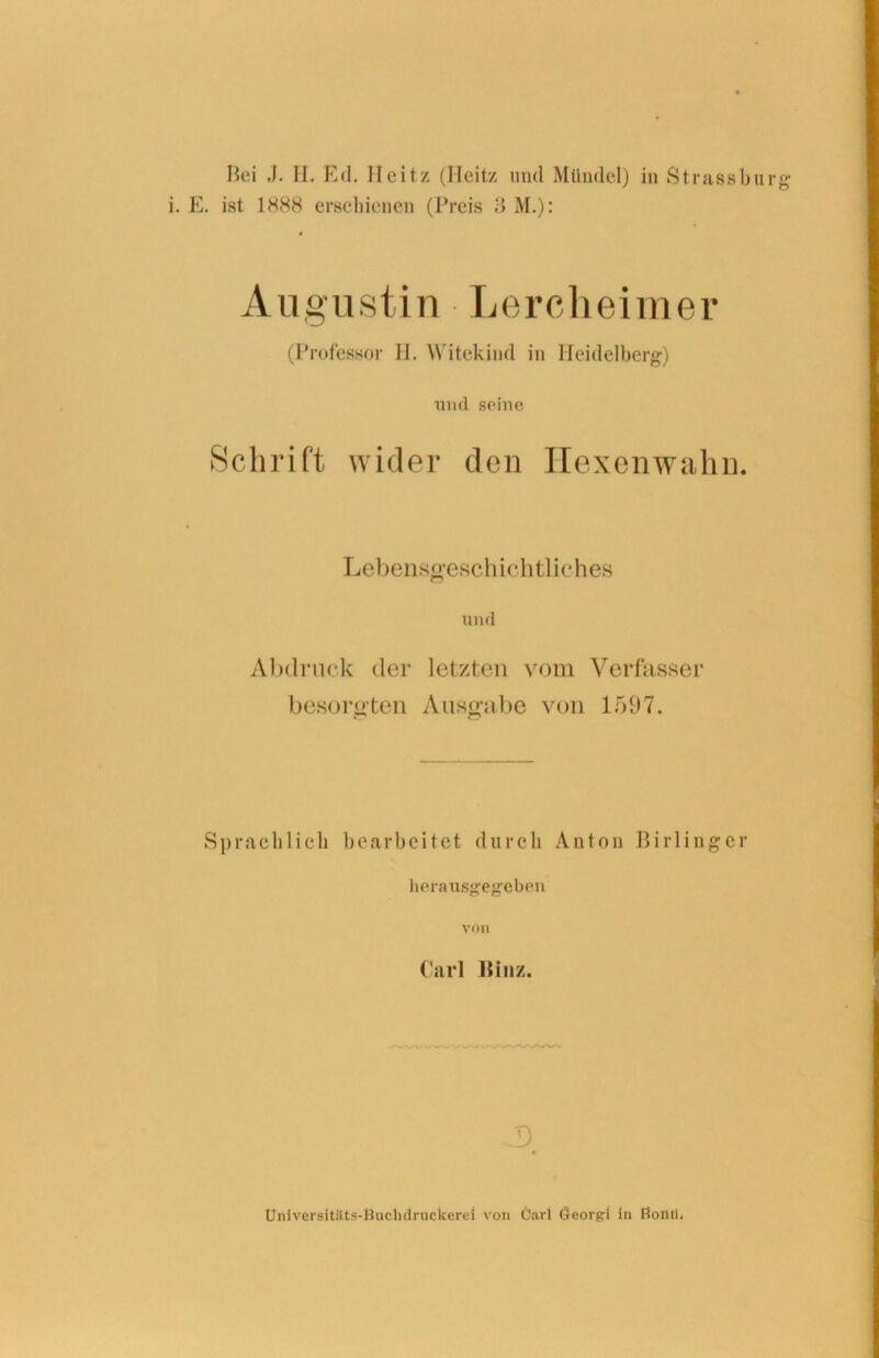 Bei J. II. Ed. Ileitz (Heit/, und Mündel) in Strassbu rg E. ist 1888 erschienen (Preis M.): A u g u s t in-Lerchei m e r (Professor II. Witekind in Heidelberg) lind seine Schrift wider den Hexenwahn. Lebensgeschichtliches und Abdruck der letzten vom Verfasser besorgten Ausgabe von 1597. Sprachlich bearbeitet durch Anton Birlinger herausgegeben von Carl llinz. J) Universitäits-ßuchdrnckerei von Carl Oeorgi in Ftonil,