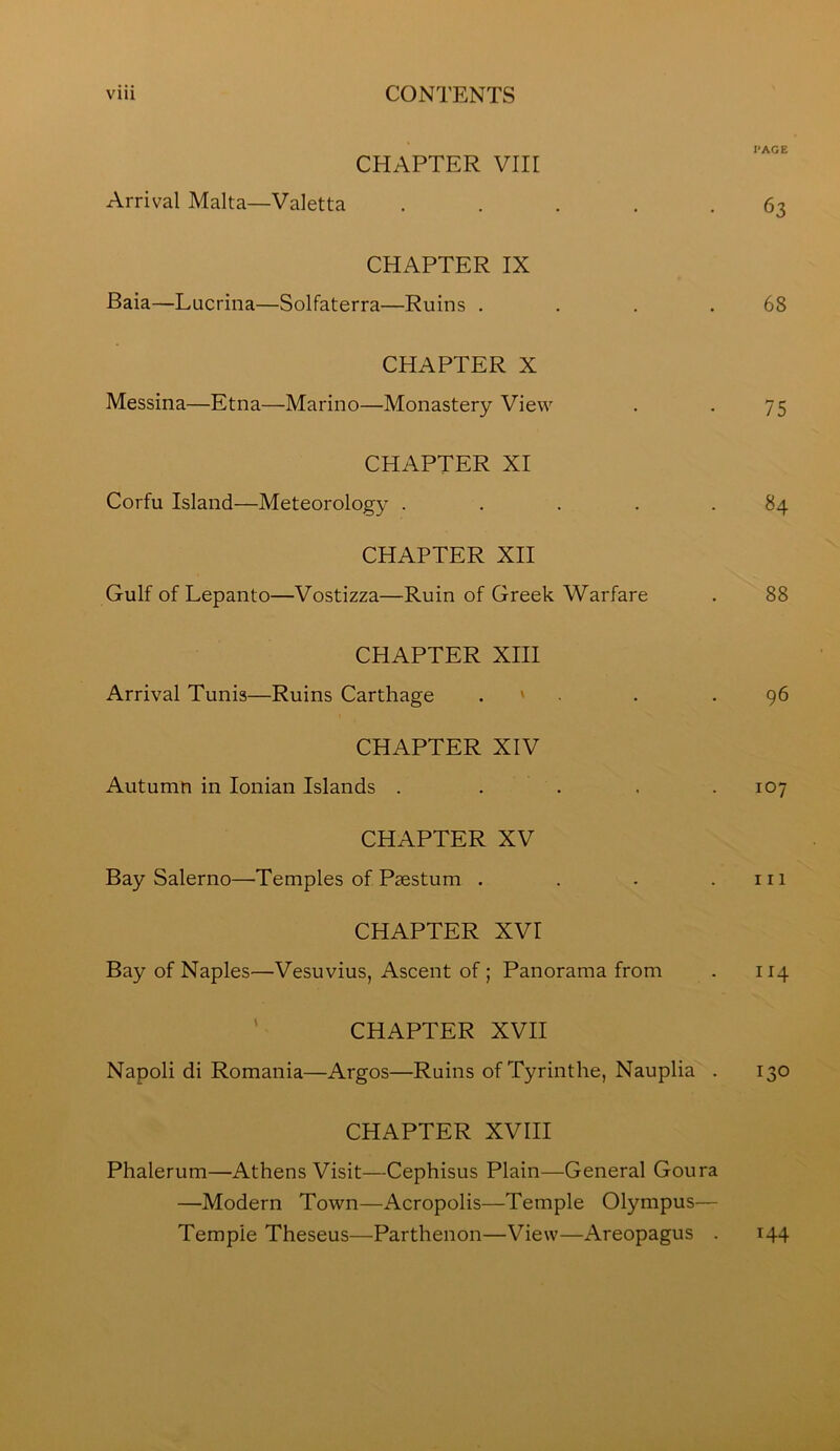 I'AGE CHAPTER Vlir Arrival Malta—Valetta ..... 63 CHAPTER IX Baia—Lucrina—Solfaterra—Ruins . . . .68 CHAPTER X Messina—Etna—Marino—Monastery View . . 75 CHAPTER XI Corfu Island—Meteorology ..... 84 CHAPTER XII Gulf of Lepanto—Vostizza—Ruin of Greek Warfare . 88 CHAPTER XIII Arrival Tunis—Ruins Carthage . ' . . .96 CHAPTER XIV Autumn in Ionian Islands . . . . .107 CHAPTER XV Bay Salerno—Temples of Paestum . . . .111 CHAPTER XVI Bay of Naples—Vesuvius, Ascent of; Panorama from . 114 CHAPTER XVII Napoli di Romania—Argos—Ruins of Tyrinthe, Nauplia . 130 CHAPTER XVIII Phalerum—Athens Visit—Cephisus Plain—General Goura —Modern Town—Acropolis—Temple Olympus— Temple Theseus—Parthenon—View—Areopagus . 144