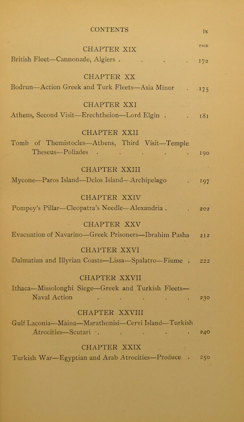 IX CHAPTER XIX British Fleet—Cannonade, Algiers . . , .172 CHAPTER XX Bodrun—Action Greek and Turk Fleets—Asia Minor . 175 CHAPTER XXI Athens, Second Visit—Erechtheion—Lord Elgin . . 181 CHAPTER XXII Tomb of Themistocles—Athens, Third Visit—Temple Theseus—Poliades . . . . .190 CHAPTER XXIII Mycone—Paros Island—Delos Island—Archipelago . 197 CHAPTER XXIV Pompey’s Pillar—Cleopatra’s Needle—Alexandria . . 202 CHAPTER XXV Evacuation of Navarino—Greek Prisoners—Ibrahim Pasha 212 CHAPTER XXVI •Dalmatian and Illyrian Coasts—Lissa—Spalatro—Fiume . 222 CHAPTER XXVII Ithaca—Missolonghi Siege—Greek and Turkish Fleets— Naval Action ..... 230 CHAPTER XXVIII Gulf Laconia—Maina—Marathonisi—Cervi Island—Turkish Atrocities—Scutari '. . . . • 240 CHAPTER XXIX Turkish War—Egyptian and Arab Atrocities—Produce . 250