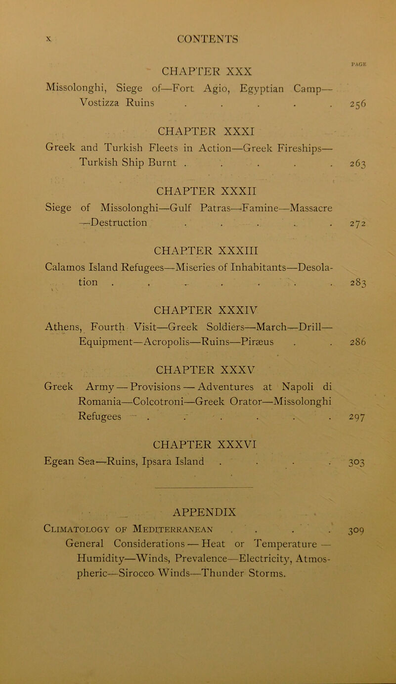 I'AGK CHAPTER XXX Missolonghi, Siege of—Fort Agio, Egyptian Camp— Vostizza Ruins . . . . .256 CHAPTER XXXI Greek and Turkish Fleets in Action—Greek Fireships— Turkish Ship Burnt ..... 263 CHAPTER XXXII Siege of Missolonghi—Gulf Patras—-Famine—Massacre —Destruction . . . . .272 CHAPTER XXXIII Calamos Island Refugees—Miseries of Inhabitants—Desola- tion . . . . . . . 283 \ . CHAPTER XXXIV Athens, Fourth Visit—Greek Soldiers—-March—Drill— Equipment—Acropolis—Ruins—Piraeus . . 286 CHAPTER XXXV Greek Army — Provisions — Adventures at Napoli di Romania—Colcotroni—Greek Orator—Missolonghi Refugees ■ . .' . . . . 297 CHAPTER XXXVI Egean Sea—Ruins, Ipsara Island .... 303 APPENDIX Climatology of Mediterranean , ’ . . . 309 General Considerations — Heat or Temperature — Humidity—Winds, Prevalence—Electricit}', Atmos- pheric—Sirocco Winds—Thunder Storms.