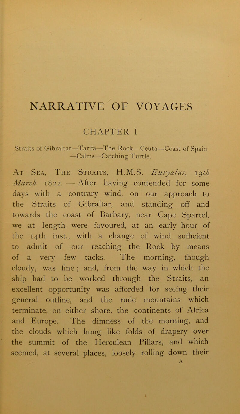 NARRATIVE OF VOYAGES CHAPTER I Straits of Gibraltar—Tarifa—The Rock—Ceuta—Coast of Spain —Calms—Catching Turtle. At Sea, The Straits, H.M.S. Eitryahts, igtJi March 1822. — After having contended for some days with a contrary wind, on our approach to the Straits of Gibraltar, and standing off and towards the coast of Barbary, near Cape Spartel, we at length were favoured, at an early hour of the 14th inst., with a change of wind sufficient to admit of our reaching the Rock by means of a very few tacks. The morning, though cloudy, was fine ; and, from the way in which the ship had to be worked through the Straits, an excellent opportunity was afforded for seeing their general outline, and the rude mountains which terminate, on either shore, the continents of Africa and Europe. The dimness of the morning, and the clouds which hung like folds of drapery over the summit of the Herculean Pillars, and which seemed, at several places, loosely rolling down their A