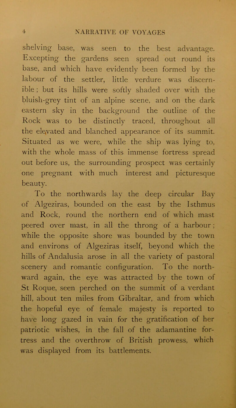 shelving base, was seen to the best advantage. Excepting the gardens seen spread out round its base, and which have evidently been formed by the labour of the settler, little verdure was discern- ible ; but its hills were softly shaded over with the bluish-grey tint of an alpine scene, and on the dark eastern sky in the background the outline of the Rock was to be distinctly traced, throughout all the ele»vated and blanched appearance of its summit. Situated as we were, while the ship was lying to, with the whole mass of this immense fortress spread out before us, the surrounding prospect was certainly one pregnant with much interest and picturesque beauty. To the northwards lay the deep circular Bay of Algeziras, bounded on the east by the Isthmus and Rock, round the northern end of which mast peered over mast, in all the throng of a harbour; while the opposite shore was bounded by the town and environs of Algeziras itself, beyond which the hills of Andalusia arose in all the variety of pastoral scenery and romantic configuration. To the north- ward again, the eye was attracted by the town of St Roque, seen perched on the summit of a verdant hill, about ten miles from Gibraltar, and from which the hopeful eye of female majesty is reported to have long gazed in vain for the gratification of her patriotic wishes, in the fall of the adamantine for- tress and the overthrow of British prowess, which was displayed from its battlements.