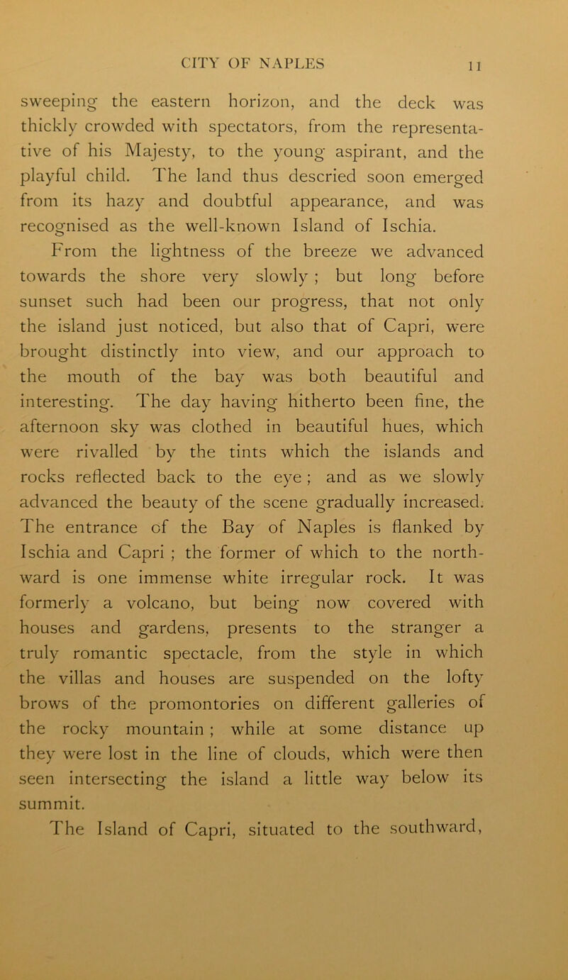 sweeping the eastern horizon, and the deck was thickly crowded with spectators, from the representa- tive of his Majesty, to the young aspirant, and the playful child. The land thus descried soon emerged from its hazy and doubtful appearance, and was recognised as the well-known Island of Ischia. From the lightness of the breeze we advanced towards the shore very slowly ; but long before sunset such had been our progress, that not only the island just noticed, but also that of Capri, were brought distinctly into view, and our approach to the mouth of the bay was both beautiful and interesting. The day having hitherto been fine, the afternoon sky was clothed in beautiful hues, which were rivalled bv the tints which the islands and rocks reflected back to the eye ; and as we slowly advanced the beauty of the scene gradually increased. The entrance of the Bay of Naples is flanked by Ischia and Capri ; the former of which to the north- ward is one immense white irregular rock. It was formerly a volcano, but being now covered with houses and gardens, presents to the stranger a truly romantic spectacle, from the style in which the villas and houses are suspended on the lofty brows of the promontories on different galleries of the rocky mountain ; while at some distance up they were lost in the line of clouds, which were then seen intersecting the island a little way below its summit. The Island of Capri, situated to the southward.