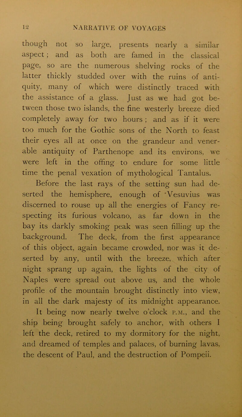 though not so large, presents nearly a similar aspect ; and as both are famed in the classical page, so are the numerous shelving rocks of the latter thickly studded over with the ruins of anti- quity, many of which were distinctly traced with the assistance of a glass. Just as we had got be- tween those two islands, the fine westerly breeze died completely away for two hours ; and as if it were too much for the Gothic sons of the North to feast their eyes all at once on the grandeur and vener- able antiquity of Parthenope and its environs, we were left in the offing to endure for some little time the penal vexation of mythological Tantalus. Before the last rays of the setting sun had de- serted the hemisphere, enough of 'Vesuvius was discerned to rouse up all the energies of Fancy re- specting its furious volcano, as far down in the bay its darkly smoking peak was seen filling up the background. The deck, from the first appearance of this object, again became crowded, nor was it de- serted by any, until with the breeze, which after night sprang up again, the lights of the city of Naples were spread out above us, and the whole profile of the mountain brought distinctly into view, in all the dark majesty of its midnight appearance. It being now nearly twelve o’clock p.m., and the ship being brought safely to anchor, with others I left the deck, retired to my dormitory for the night, and dreamed of temples and palaces, of burning lavas, the descent of Paul, and the destruction of Pompeii.