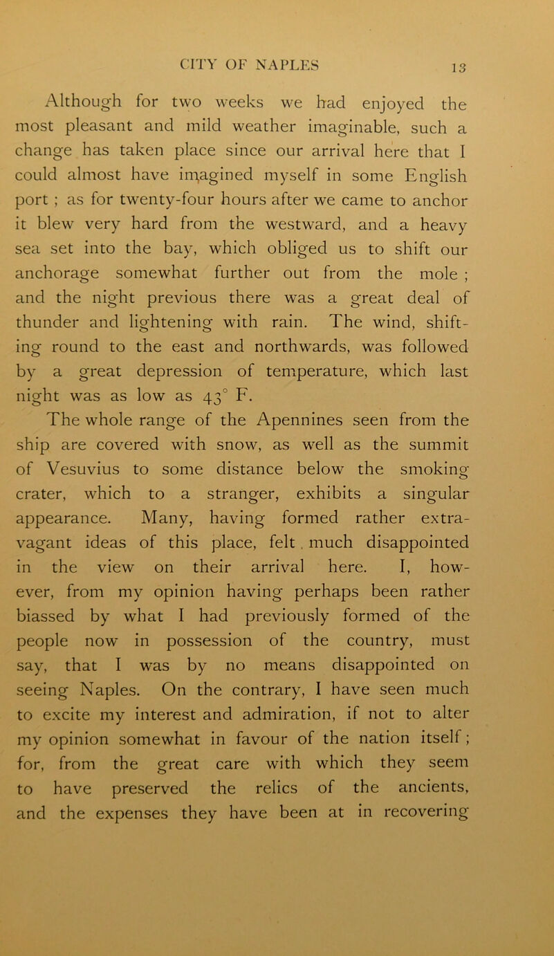 Although for two weeks we had enjoyed the most pleasant and mild weather imaginable, such a change has taken place since our arrival here that I could almost have im,agined myself in some English port ; as for twenty-four hours after we came to anchor it blew very hard from the westward, and a heavy sea set into the bay, which obliged us to shift our anchorage somewhat further out from the mole ; and the night previous there was a great deal of thunder and lightening with rain. The wind, shift- ing round to the east and northwards, was followed by a great depression of temperature, which last night was as low as 43° F. The whole range of the Apennines seen from the ship are covered with snow, as w^ell as the summit of Vesuvius to some distance below the smoking crater, which to a stranger, exhibits a singular appearance. Many, having formed rather extra- vagant ideas of this place, felt, much disappointed in the view on their arrival here. I, how- ever, from my opinion having perhaps been rather biassed by what I had previously formed of the people now in possession of the country, must say, that I was by no means disappointed on seeing Naples. On the contrary, I have seen much to excite my interest and admiration, if not to alter my opinion somewhat in favour of the nation itself; for, from the great care with which they seem to have preserved the relics of the ancients, and the expenses they have been at in recovering