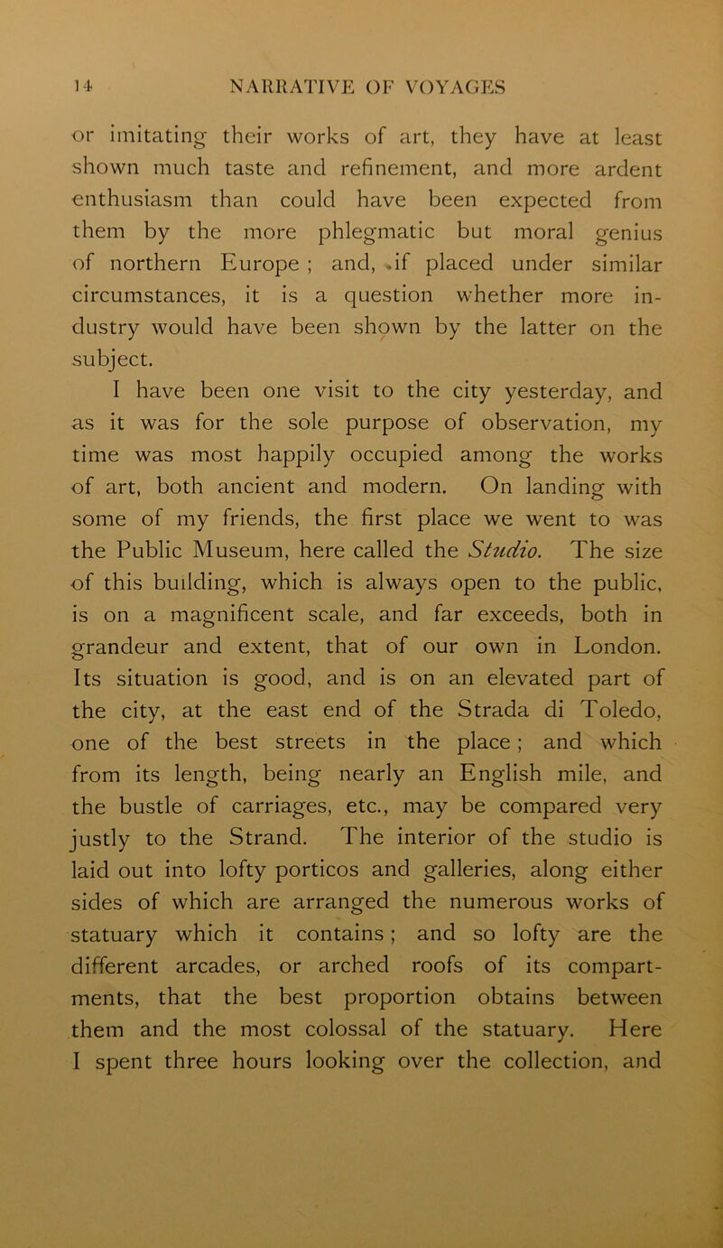 or imitating their works of art, they have at least shown much taste and refinement, and more ardent enthusiasm than could have been expected from them by the more phlegmatic but moral genius of northern Europe ; and, df placed under similar circumstances, it is a question whether more in- dustry would have been shown by the latter on the subject. I have been one visit to the city yesterday, and as it was for the sole purpose of observation, my time was most happily occupied among the works of art, both ancient and modern. On landing with some of my friends, the first place we went to was the Public Museum, here called the Shidio. The size of this building, which is always open to the public, is on a magnificent scale, and far exceeds, both in grandeur and extent, that of our own in London. Its situation is good, and is on an elevated part of the city, at the east end of the Strada di Toledo, one of the best streets in the place; and which from its length, being nearly an English mile, and the bustle of carriages, etc., may be compared very justly to the Strand. The interior of the studio is laid out into lofty porticos and galleries, along either sides of which are arranged the numerous works of statuary which it contains; and so lofty are the different arcades, or arched roofs of its compart- ments, that the best proportion obtains between them and the most colossal of the statuary. Here I spent three hours looking over the collection, and