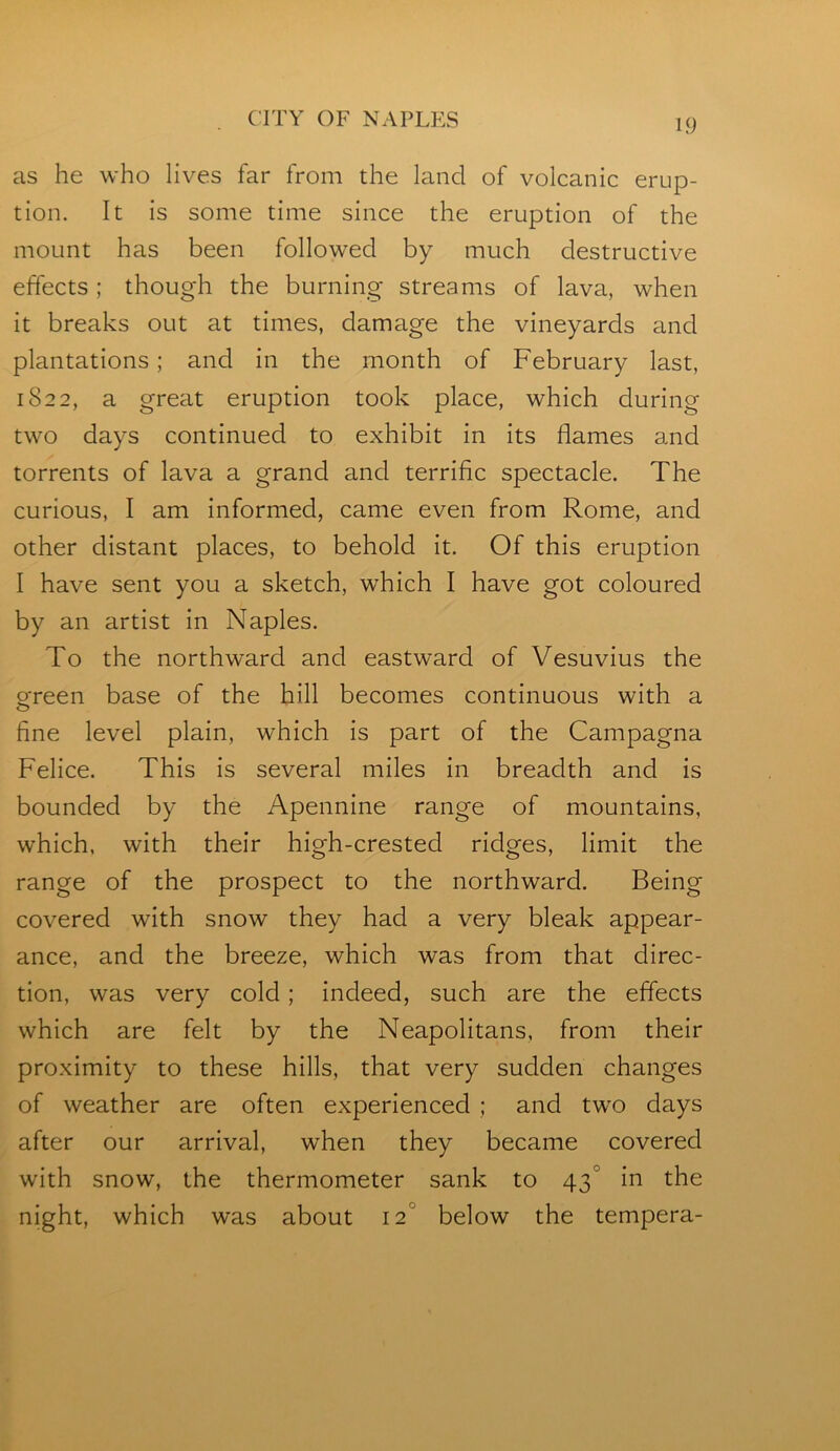 as he who lives far from the land of volcanic erup- tion. It is some time since the eruption of the mount has been followed by much destructive effects; though the burning streams of lava, when it breaks out at times, damage the vineyards and plantations; and in the month of February last, 1822, a great eruption took place, which during two days continued to exhibit in its flames and torrents of lava a grand and terrific spectacle. The curious, I am informed, came even from Rome, and other distant places, to behold it. Of this eruption I have sent you a sketch, which I have got coloured by an artist in Naples. To the northward and eastward of Vesuvius the ofreen base of the hill becomes continuous with a fine level plain, which is part of the Campagna Felice. This is several miles in breadth and is bounded by the Apennine range of mountains, which, with their high-crested ridges, limit the range of the prospect to the northward. Being covered with snow they had a very bleak appear- ance, and the breeze, which was from that direc- tion, was very cold; indeed, such are the effects which are felt by the Neapolitans, from their proximity to these hills, that very sudden changes of weather are often experienced ; and two days after our arrival, when they became covered with snow, the thermometer sank to 43° in the night, which was about 12° below the tempera-