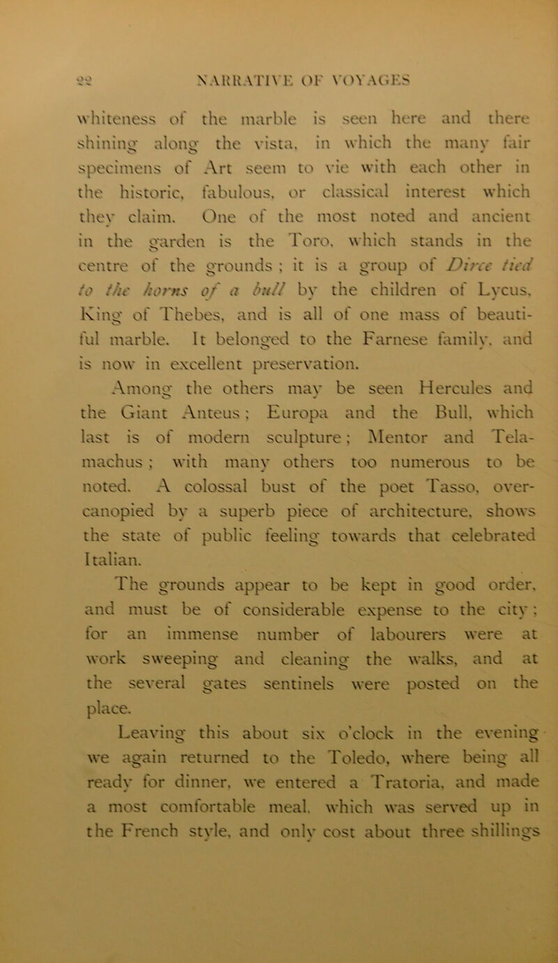 whiteness ot' the marble is seen here and there shinino- alono- the vista, in which the manv fair o * specimens of Art seem to vie with each other in the historic, fabulous, or classical interest which they claim. One of the most noted and ancient in the mirden is the Toro, which stands in the centre of the grounds ; it is a group of Dine tied fo the horns of a bull bv the children of Lveus. Kino* of I'hebes. and is all of one mass of beauti- ful marble. It belonged to the Farnese familv. and is now in excellent preservation. Among the others mav be seen Hercules and the Giant Anteus: Europa and the Bull, which last is of modern sculpture: Mentor and Tela- machus ; with many others too numerous to be noted. A colossal bust of the poet Tasso, over- canopied by a superb piece of architecture, shows the state of public feeling towards that celebrated Italian. The grounds appear to be kept in good order, and must be of considerable expense to the city: for an immense number of labourers were at work sweeping and cleaning the walks, and at the several gates sentinels were posted on the place. Leaving this about six o’clock in the evening we again returned to the Toledo, where being all ready for dinner, we entered a Tratoria. and made a most comfortable meal, which was served up in the French stvle. and onlv cost about three shillings