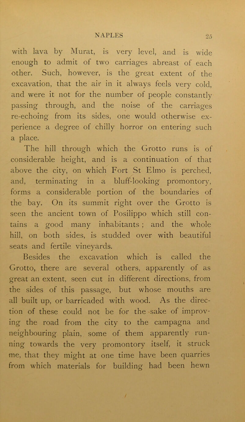 with lava by Murat, is very level, and is wide enough to admit of two carriages abreast of each other. Such, however, is the great extent of the excavation, that the air in it always feels very cold, and were it not for the number of people constantly passing through, and the noise of the carriages re-echoing from its sides, one would otherwise ex- perience a degree of chilly horror on entering such a place. The hill through which the Grotto runs is of considerable height, and is a continuation of that above the city, on which Fort St Elmo is perched, and, terminating in a bluff-looking promontory, forms a considerable portion of the boundaries of the bay. On its summit right over the Grotto is seen the ancient town of Posilippo which still con- tains a good many inhabitants ; and the whole hill, on both sides, is studded over with beautiful seats and fertile vineyards. Besides the excavation which is called the Grotto, there are several others, apparently of as great an extent, seen cut in different directions, from the sides of this passage, but whose mouths are all built up, or barricaded with wood. As the direc- tion of these could not be for the sake of improv- ing the road from the city to the campagna and neighbouring plain, some of them apparently run- ning towards the very promontory itself, it struck me, that they might at one time have been quarries from which materials for building had been hewn