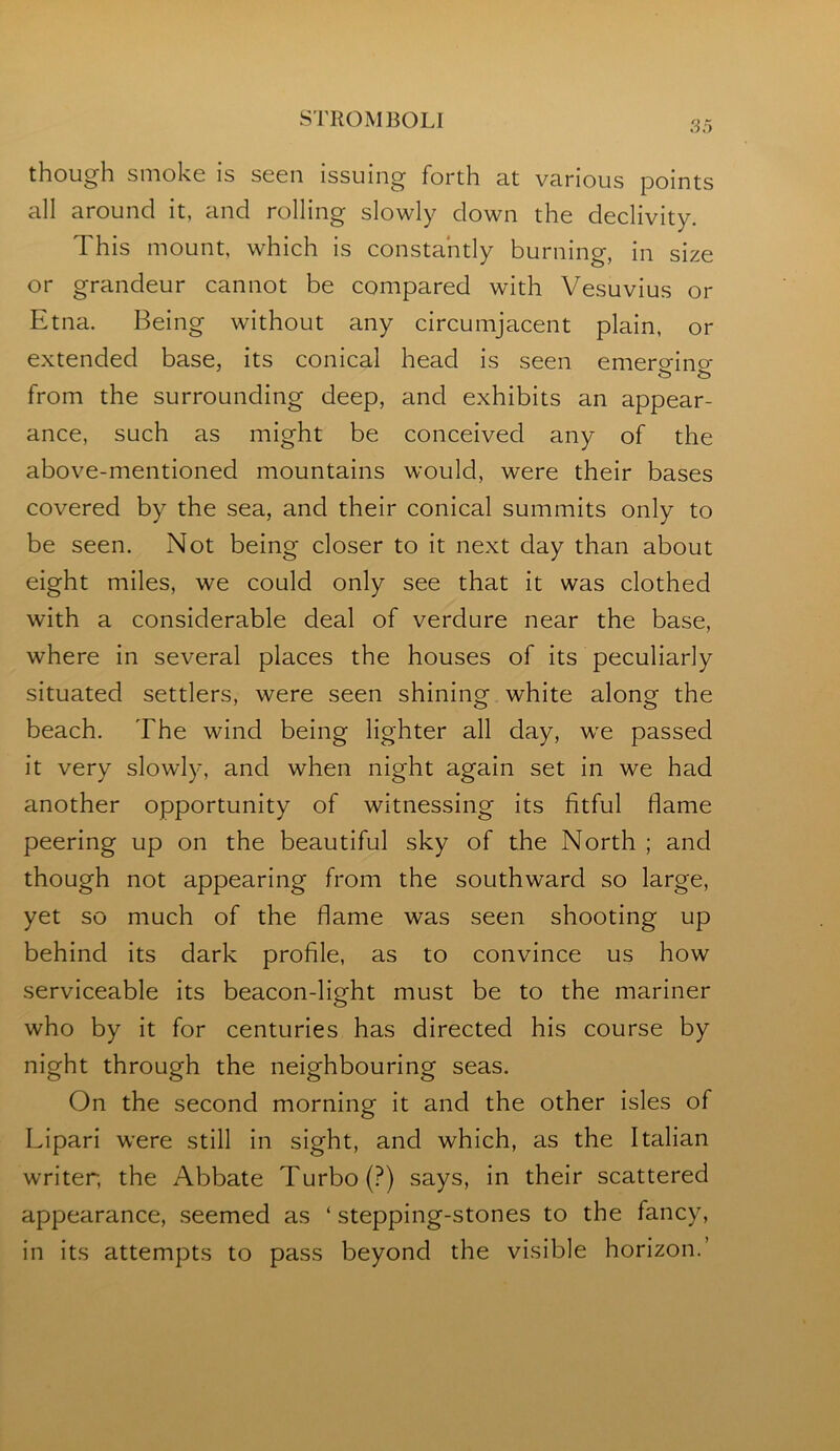 STROM BOLI though smoke is seen issuing forth at various points all around it, and rolling slowly down the declivity. This mount, which is constantly burning, in size or grandeur cannot be compared with Vesuvius or Etna. Being without any circumjacent plain, or extended base, its conical head is seen emero-ino- from the surrounding deep, and exhibits an appear- ance, such as might be conceived any of the above-mentioned mountains would, were their bases covered by the sea, and their conical summits only to be seen. Not being closer to it next day than about eight miles, we could only see that it was clothed with a considerable deal of verdure near the base, where in several places the houses of its peculiarly situated settlers, were seen shining white along the beach. The wind being lighter all day, we passed it very slowly, and when night again set in we had another opportunity of witnessing its fitful flame peering up on the beautiful sky of the North ; and though not appearing from the southward so large, yet so much of the flame was seen shooting up behind its dark profile, as to convince us how serviceable its beacon-light must be to the mariner who by it for centuries has directed his course by night through the neighbouring seas. On the second morning it and the other isles of Lipari were still in sight, and which, as the Italian writer, the Abbate Turbo (?) says, in their scattered appearance, .seemed as ‘ stepping-stones to the fancy, in its attempts to pass beyond the visible horizon.’