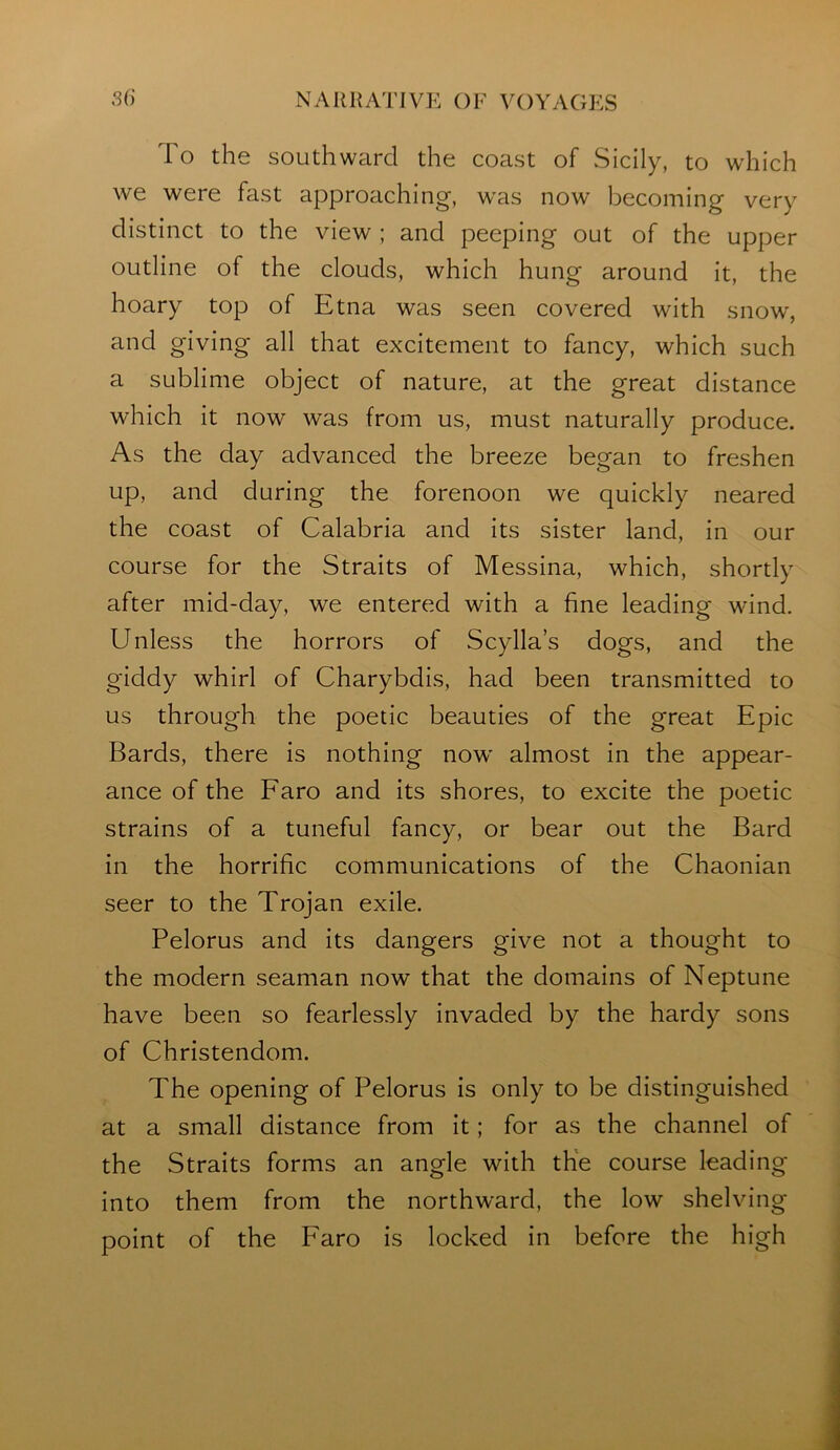 To the southward the coast of Sicily, to which we were fast approaching, was now becoming very distinct to the view ; and peeping out of the upper outline of the clouds, which hung around it, the hoary top of Etna was seen covered with snow, and giving all that excitement to fancy, which such a sublime object of nature, at the great distance which it now was from us, must naturally produce. As the day advanced the breeze began to freshen up, and during the forenoon we quickly neared the coast of Calabria and its sister land, in our course for the Straits of Messina, which, shortly after mid-day, we entered with a fine leading wind. Unless the horrors of Scylla’s dogs, and the giddy whirl of Charybdis, had been transmitted to us through the poetic beauties of the great Epic Bards, there is nothing now almost in the appear- ance of the Faro and its shores, to excite the poetic strains of a tuneful fancy, or bear out the Bard in the horrific communications of the Chaonian seer to the Trojan exile. Pelorus and its dangers give not a thought to the modern seaman now that the domains of Neptune have been so fearlessly invaded by the hardy sons of Christendom. The opening of Pelorus is only to be distinguished at a small distance from it; for as the channel of the Straits forms an angle with the course leading into them from the northward, the low shelving point of the Faro is locked in before the high