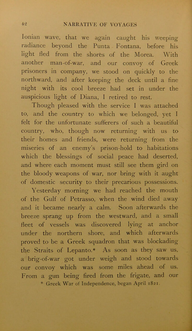 Ionian wave, that we again caught his weeping radiance beyond the Punta Fontana, before his light ded from the shorfes of the Morea. With another man-of-war, and our convoy of Greek prisoners in company, we stood on quickly to the northward, and after keeping the deck until a fine night with its cool breeze had set in under the auspicious light of Diana, I retired to rest. Though pleased with the service I was attached to, and the country to which we belonged, yet I felt for the unfortunate sufferers of such a beautiful country, who, though now returning with us to their homes and friends, were returning from the miseries of an enemy’s prison-hold to habitations which the blessings of social peace had deserted, and where each moment must still see them gird on the bloody weapons of war, nor bring with it aught of domestic security to their precarious possessions. Yesterday morning we had reached the mouth of the Gulf of Petrasso, when the wind died away and it became nearly a calm. Soon afterwards the breeze sprang up from the westward, and a small fieet of vessels was discovered lying at anchor under the northern shore, and which afterwards proved to be a Greek squadron that was blockading the Straits of Lepanto.* As soon as they saw us, a brig-of-war got under weigh and stood towards our convoy which was some miles ahead of us. From a gun being fired from the frigate, and our * Greek War of Independence, began April 1821.