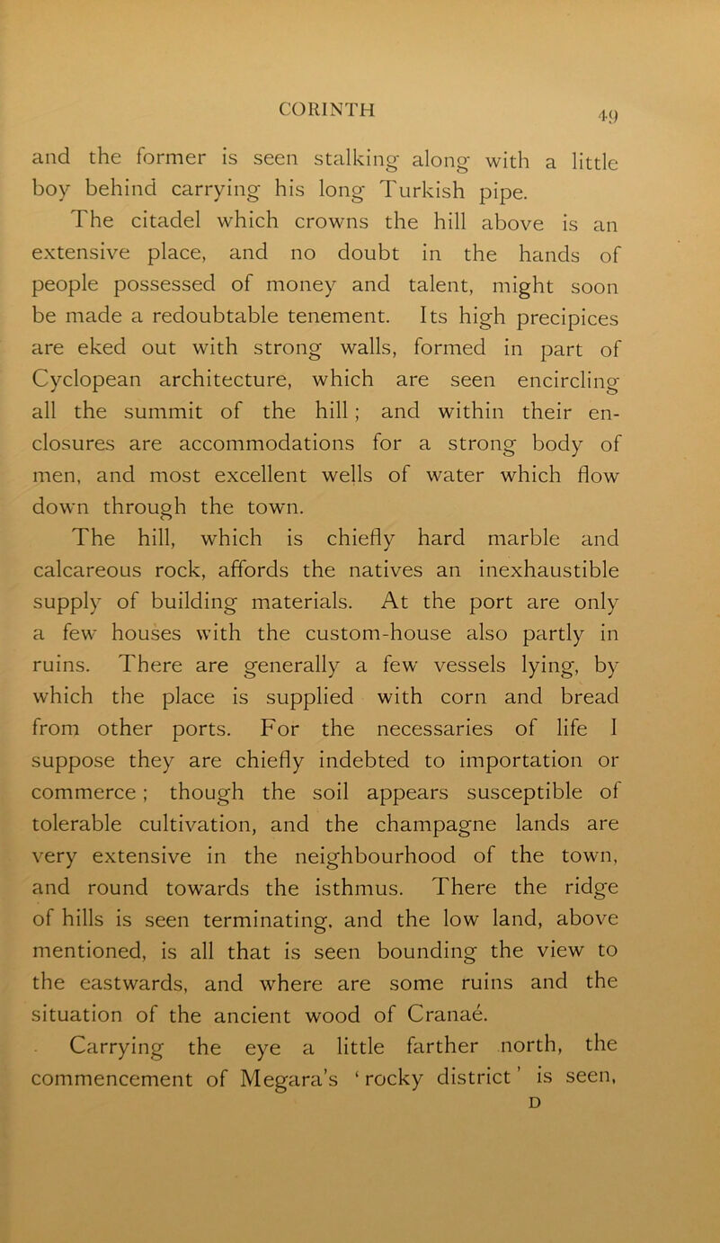 4() and the former is seen stalking along with a little boy behind carrying his long Turkish pipe. The citadel which crowns the hill above is an extensive place, and no doubt in the hands of people possessed of money and talent, might soon be made a redoubtable tenement. Its high precipices are eked out with strong walls, formed in part of Cyclopean architecture, which are seen encircling all the summit of the hill; and within their en- closures are accommodations for a strong body of men, and most excellent wells of water which flow down through the town. The hill, which is chiefly hard marble and calcareous rock, affords the natives an inexhaustible supply of building materials. At the port are only a few houses with the custom-house also partly in ruins. There are generally a few vessels lying, by which the place is supplied with corn and bread from other ports. For the necessaries of life I suppose they are chiefly indebted to importation or commerce; though the soil appears susceptible of tolerable cultivation, and the champagne lands are very extensive in the neighbourhood of the town, and round tow’ards the isthmus. There the ridge of hills is seen terminating, and the low land, above mentioned, is all that is seen bounding the view to the eastwards, and where are some ruins and the situation of the ancient wood of Cranae. Carrying the eye a little farther north, the commencement of Megara’s ‘ rocky district ’ is seen, D