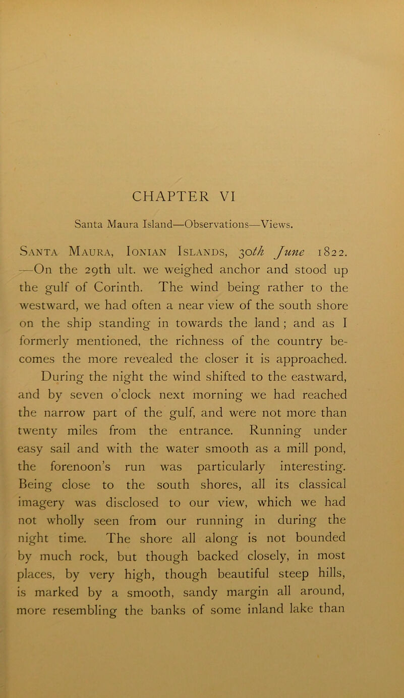 Santa Maura Island—Observations—Views. Santa Maura, Ionian Islands, ^oth June 1822. —On the 29th ult. we weighed anchor and stood up the gulf of Corinth. The wind being rather to the westward, we had often a near view of the south shore on the ship standing in towards the land ; and as I formerly mentioned, the richness of the country be- comes the more revealed the closer it is approached. During the night the wind shifted to the eastward, and by seven o’clock next morning we had reached the narrow part of the gulf, and were not more than twenty miles from the entrance. Running under easy sail and with the water smooth as a mill pond, the forenoon’s run was particularly interesting. Being close to the south shores, all its classical imagery was disclosed to our view, which we had not wholly seen from our running in during the night time. The shore all along is not bounded by much rock, but though backed closely, in most places, by very high, though beautiful steep hills, is marked by a smooth, sandy margin all around, more resembling the banks of some inland lake than