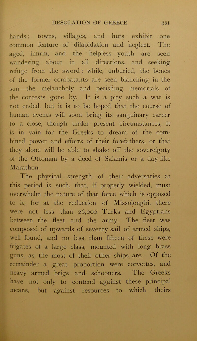 hands; towns, villages, and huts exhibit one common feature of dilapidation and neglect. The aged, infirm, and the helpless youth are seen wandering about in all directions, and seeking refuge from the sword; while, unburied, the bones of the former combatants are seen blanching in the sun—the melancholy and perishing memorials of the contests gone by. It is a pity such a war is not ended, but it is to be hoped that the course of human events will soon bring its sanguinary career to a close, though under present circumstances, it is in vain for the Greeks to dream of the com- bined power and efforts of their forefathers, or that they alone will be able to shake off the sovereignty of the Ottoman by a deed of Salamis or a day like Marathon. The physical strength of their adversaries at this period is such, that, if properly wielded, must overwhelm the nature of that force which is opposed to it, for at the reduction of Missolonghi, there were not less than 26,000 Turks and Egyptians between the fleet and the army. The fleet was composed of upwards of seventy sail of armed ships, well found, and no less than fifteen of these were frigates of a large class, mounted with long brass guns, as the most of their other ships are. Of the remainder a great proportion were corvettes, and heavy armed brigs and schooners. The Greeks have not only to contend against these principal means, but against resources to which theirs