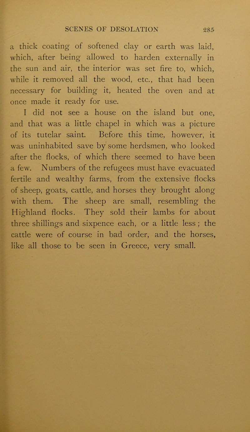 a thick coating of softened clay or earth was laid, which, after being allowed to harden externally in the sun and air, the interior was set fire to, which, while it removed all the wood, etc., that had been necessary for building it, heated the oven and at once made it ready for use. I did not see a house on the island but one, and that was a little chapel in which was a picture of its tutelar saint. Before this time, however, it was uninhabited save by some herdsmen, who looked after the flocks, of which there seemed to have been a few. Numbers of the refugees must have evacuated fertile and wealthy farms, from the extensive flocks of sheep, goats, cattle, and horses they brought along with them. The sheep are small, resembling the Highland flocks. They sold their lambs for about three shillings and sixpence each, or a little less ; the cattle were of course in bad order, and the horses, like all those to be seen in Greece, very small.