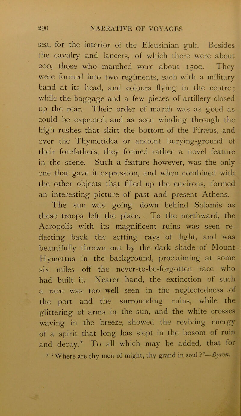 sea, for the interior of the Eleusinian gulf. Besides the cavalry and lancers, of which there were about 200, those who marched were about 1500. They were formed into two regiments, each with a military band at its head, and colours flying in the centre; while the baggage and a few pieces of artillery closed up the rear. Their order of march was as good as could be expected, and as seen winding through the high rushes that skirt the bottom of the Piraeus, and over the Thymetidea or ancient burying-ground of their forefathers, they formed rather a novel feature in the scene. Such a feature however, was the only one that gave it expression, and when combined with the other objects that filled up the environs, formed an interesting picture of past and present Athens. The sun was going down behind Salamis as these troops left the place. To the northward, the Acropolis with its magnificent ruins was seen re- flecting back the setting rays of light, and was beautifully thrown out by the dark shade of Mount Hymettus in the background, proclaiming at some six miles off the never-to-be-forgotten race who had built it. Nearer hand, the extinction of such a race was too well seen in the neglectedness of the port and the surrounding ruins, while the glittering of arms in the sun, and the white crosses waving in the breeze, showed the reviving energy of a spirit that long has slept in the bosom of ruin and decay.* To all which may be added, that for * ‘ Where are thy men of might, thy grand in soul ? ’—Byron.