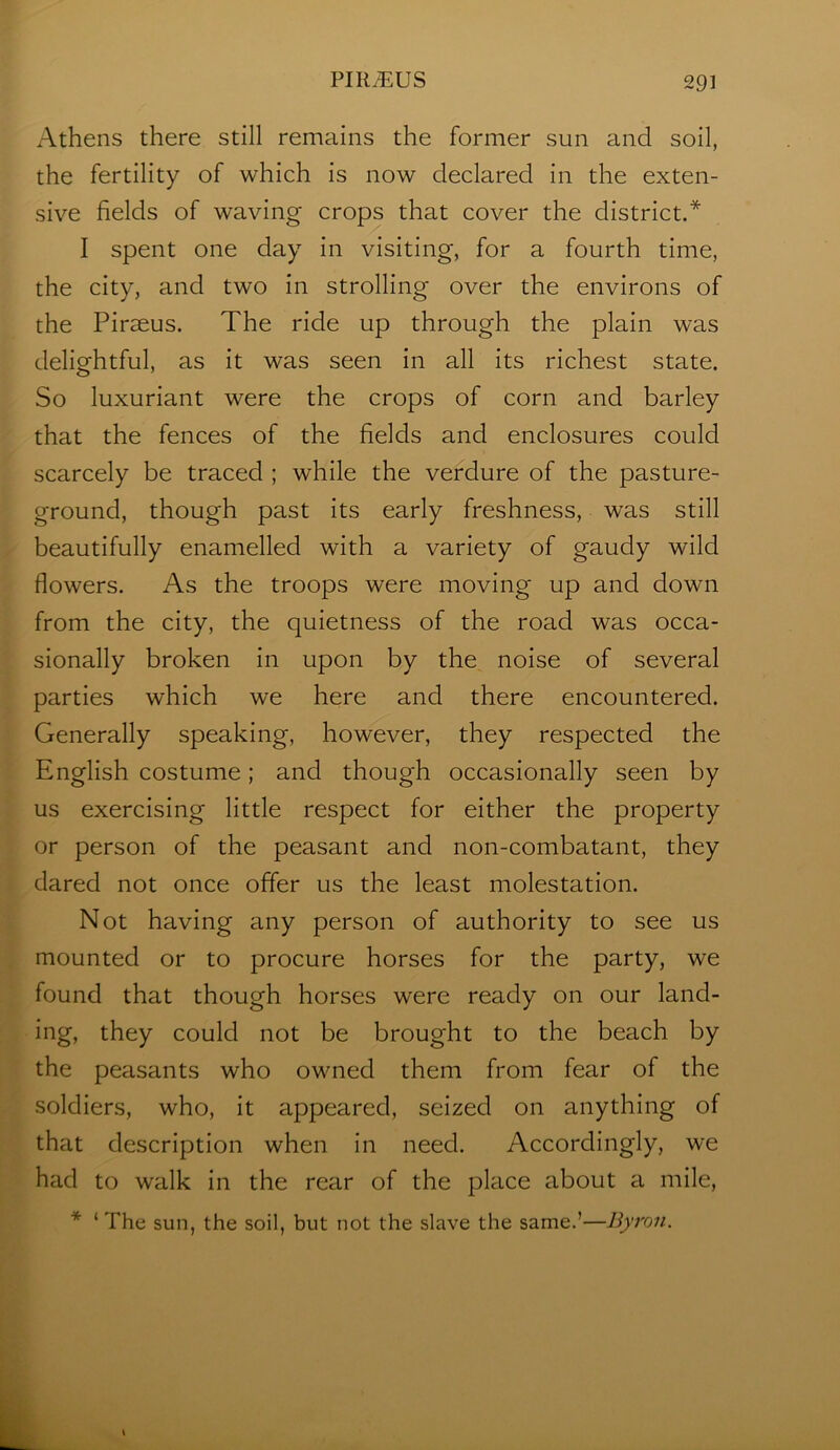 Athens there still remains the former sun and soil, the fertility of which is now declared in the exten- sive fields of waving crops that cover the district.* I spent one day in visiting, for a fourth time, the city, and two in strolling over the environs of the Piraeus. The ride up through the plain was delightful, as it was seen in all its richest state. So luxuriant were the crops of corn and barley that the fences of the fields and enclosures could scarcely be traced ; while the verdure of the pasture- ground, though past its early freshness, was still beautifully enamelled with a variety of gaudy wild flowers. As the troops were moving up and down from the city, the quietness of the road was occa- sionally broken in upon by the noise of several parties which we here and there encountered. Generally speaking, however, they respected the English costume; and though occasionally seen by us exercising little respect for either the property or person of the peasant and non-combatant, they dared not once offer us the least molestation. Not having any person of authority to see us mounted or to procure horses for the party, we found that though horses were ready on our land- ing, they could not be brought to the beach by the peasants who owned them from fear of the soldiers, who, it appeared, seized on anything of that description when in need. Accordingly, we had to walk in the rear of the place about a mile, * ‘The sun, the soil, but not the slave the same.’—Byron. \