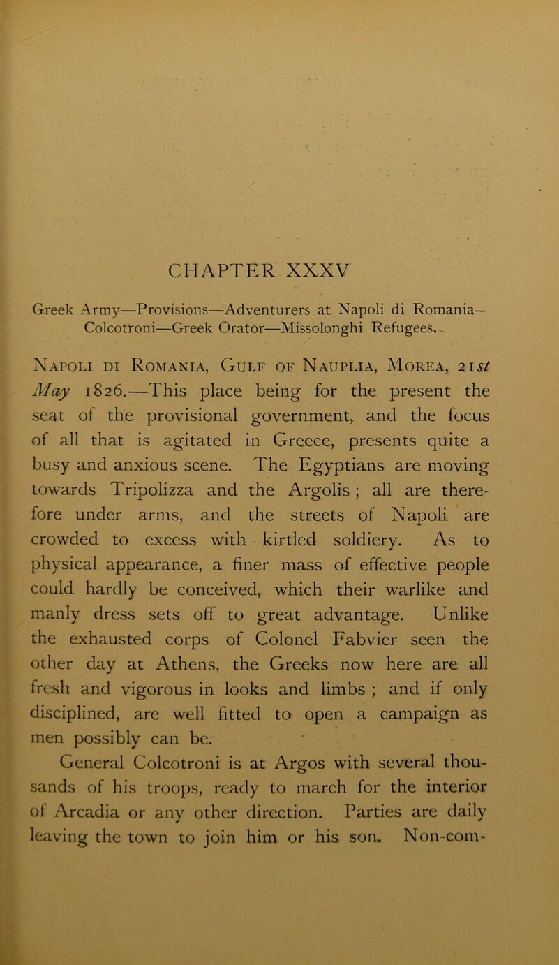 CHAPTER XXXV Greek Army—Provisions—Adventurers at Napoli di Romania— Colcotroni—Greek Orator—Missolonghi Refugees.-^ Napoli di Romania, Gulf of Nauplia, Morea, 21st May 1826.—This place being for the present the seat of the provisional government, and the focus of all that is agitated in Greece, presents quite a busy and anxious scene. The Egyptians are moving towards Tripolizza and the Argolis ; all are there- fore under arms, and the streets of Napoli are crowded to excess with kirtled soldiery. As to physical appearance, a finer mass of effective people could hardly be conceived, which their warlike and manly dress sets off to great advantage. Unlike the exhausted corps of Colonel Fabvier seen the other day at Athens, the Greeks now here are all fresh and vigorous in looks and limbs ; and if only disciplined, are well fitted to open a campaign as men possibly can be. General Colcotroni is at Argos with several thou- sands of his troops, ready to march for the interior of Arcadia or any other direction. Parties are daily leaving the town to join him or his son. Non-com-