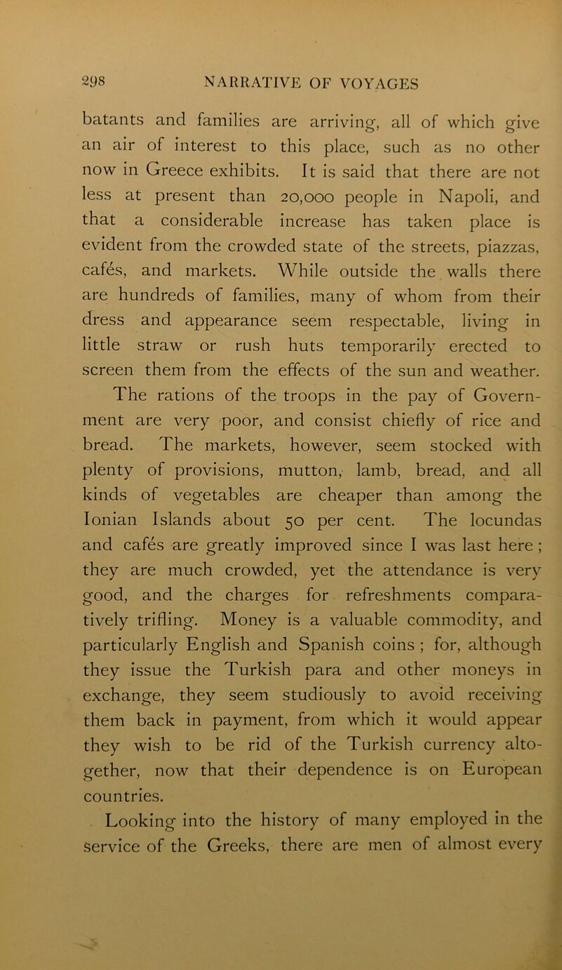 batants and families are arriving, all of which give an air of interest to this place, such as no other now in Greece exhibits. It is said that there are not less at present than 20,000 people in Napoli, and that a considerable increase has taken place is evident from the crowded state of the streets, piazzas, cafes, and markets. While outside the walls there are hundreds of families, many of whom from their dress and appearance seem respectable, living in little straw or rush huts temporarily erected to screen them from the effects of the sun and weather. The rations of the troops in the pay of Govern- ment are very poor, and consist chiefly of rice and bread. The markets, however, seem stocked with plenty of provisions, mutton, lamb, bread, and all kinds of vegetables are cheaper than among the Ionian Islands about 50 per cent. The locundas and cafes are greatly improved since I was last here ; they are much crowded, yet the attendance is very good, and the charges for refreshments compara- tively trifling. Money is a valuable commodity, and particularly English and Spanish coins ; for, although they issue the Turkish para and other moneys in exchange, they seem studiously to avoid receiving them back in payment, from which it would appear they wish to be rid of the Turkish currency alto- gether, now that their dependence is on European countries. Looking into the history of many employed in the Service of the Greeks, there are men of almost every