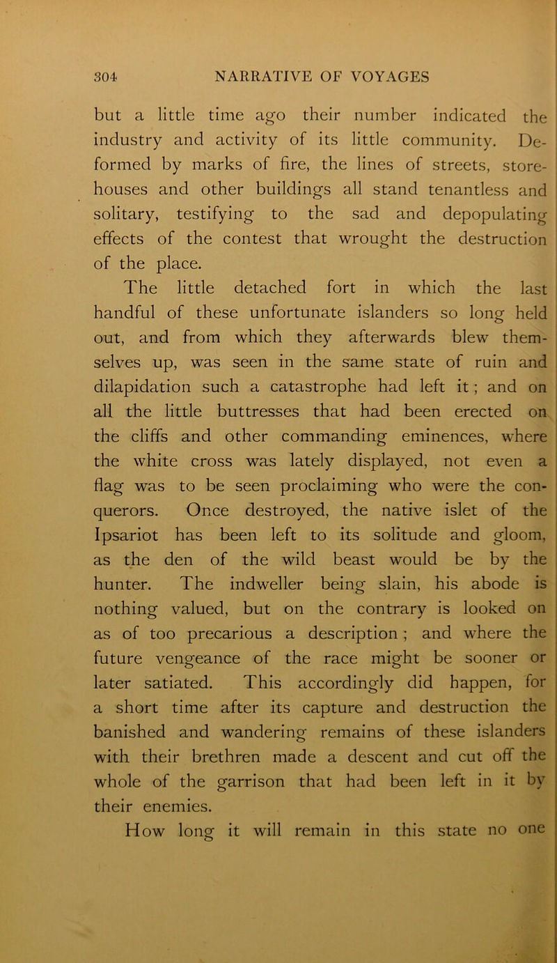 but a little time ago their number indicated the industry and activity of its little community. De- formed by marks of fire, the lines of streets, store- houses and other buildings all stand tenantless and solitary, testifying to the sad and depopulating effects of the contest that wrought the destruction of the place. The little detached fort in which the last handful of these unfortunate islanders so long held out, and from which they afterwards blew them- selves up, was seen in the same state of ruin and dilapidation such a catastrophe had left it; and on all the little buttresses that had been erected on the cliffs and other commanding eminences, where the white cross was lately displayed, not even a flag was to be seen proclaiming who were the con- querors. Once destroyed, the native islet of the Ipsariot has been left to its solitude and gloom, as the den of the wild beast would be by the hunter. The indweller being slain, his abode is nothing valued, but on the contrary is looked on as of too precarious a description; and where the future vengeance of the race might be sooner or later satiated. This accordingly did happen, for a short time after its capture and destruction the banished and wandering remains of these islanders with their brethren made a descent and cut off the whole of the garrison that had been left in it by their enemies. How long it will remain in this state no one