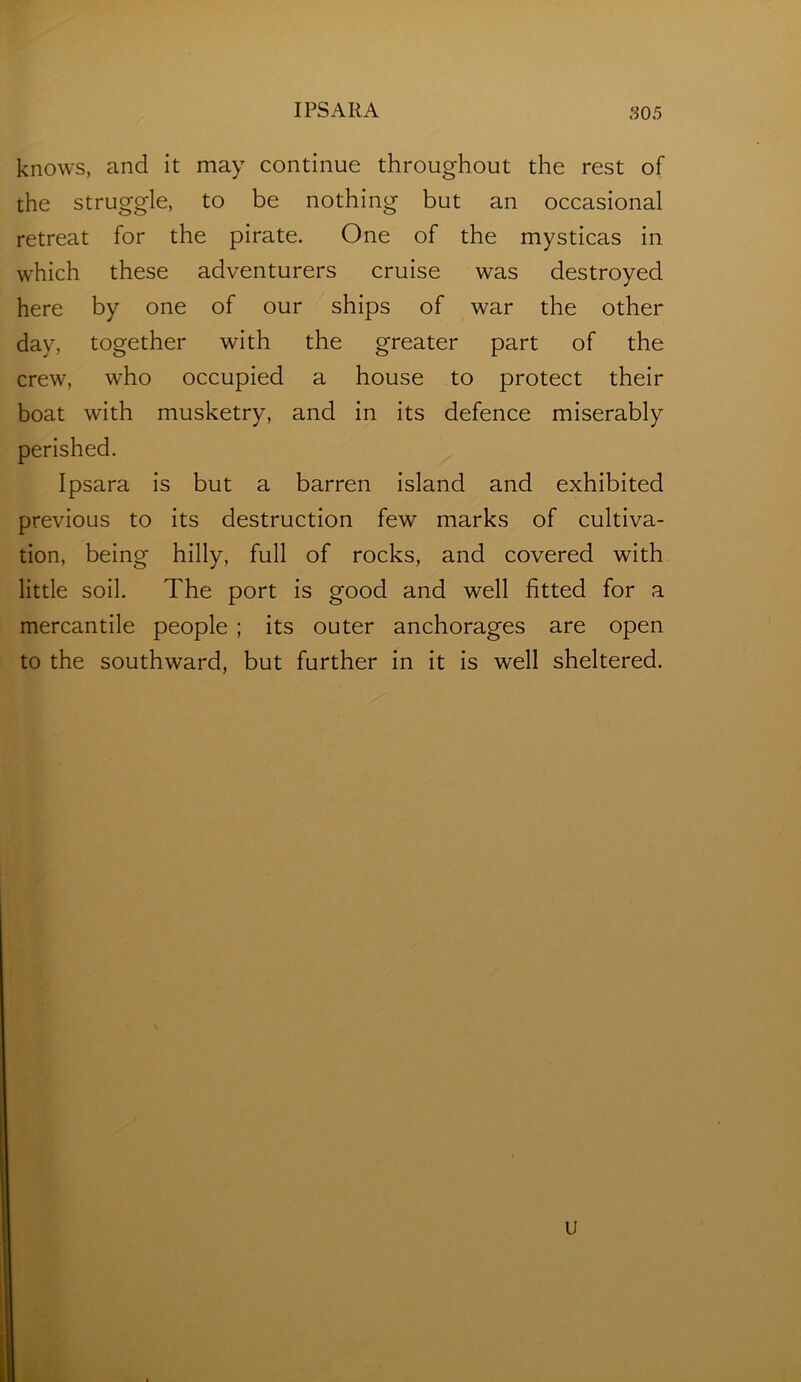 IPSARA S05 knows, and it may continue throughout the rest of the struggle, to be nothing but an occasional retreat for the pirate. One of the mysticas in which these adventurers cruise was destroyed here by one of our ships of war the other day, together with the greater part of the crew, who occupied a house to protect their boat with musketry, and in its defence miserably perished. Ipsara is but a barren island and exhibited previous to its destruction few marks of cultiva- tion, being hilly, full of rocks, and covered with little soil. The port is good and well fitted for a mercantile people ; its outer anchorages are open to the southward, but further in it is well sheltered.