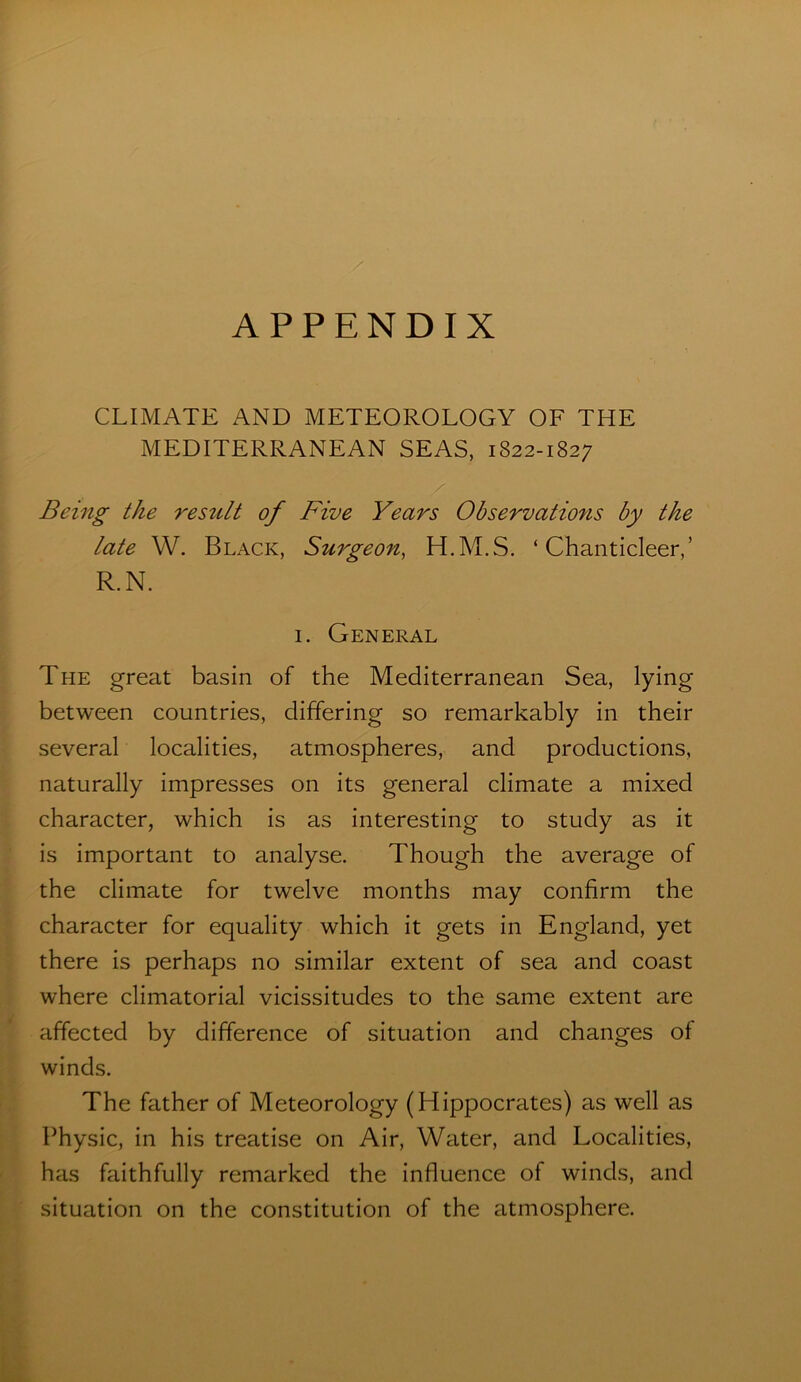 APPENDIX CLIMATE AND METEOROLOGY OF THE MEDITERRANEAN SEAS, 1822-1827 Being the restilt of Five Years Observations by the late W. Black, Surgeon^ H.M.S. ‘Chanticleer,’ R.N. I. General The great basin of the Mediterranean Sea, lying between countries, differing so remarkably in their several localities, atmospheres, and productions, naturally impresses on its general climate a mixed character, which is as interesting to study as it is important to analyse. Though the average of the climate for twelve months may confirm the character for equality which it gets in England, yet there is perhaps no similar extent of sea and coast where climatorial vicissitudes to the same extent are affected by difference of situation and changes of winds. The father of Meteorology (Hippocrates) as well as Physic, in his treatise on Air, Water, and Localities, has faithfully remarked the influence of winds, and situation on the constitution of the atmosphere.