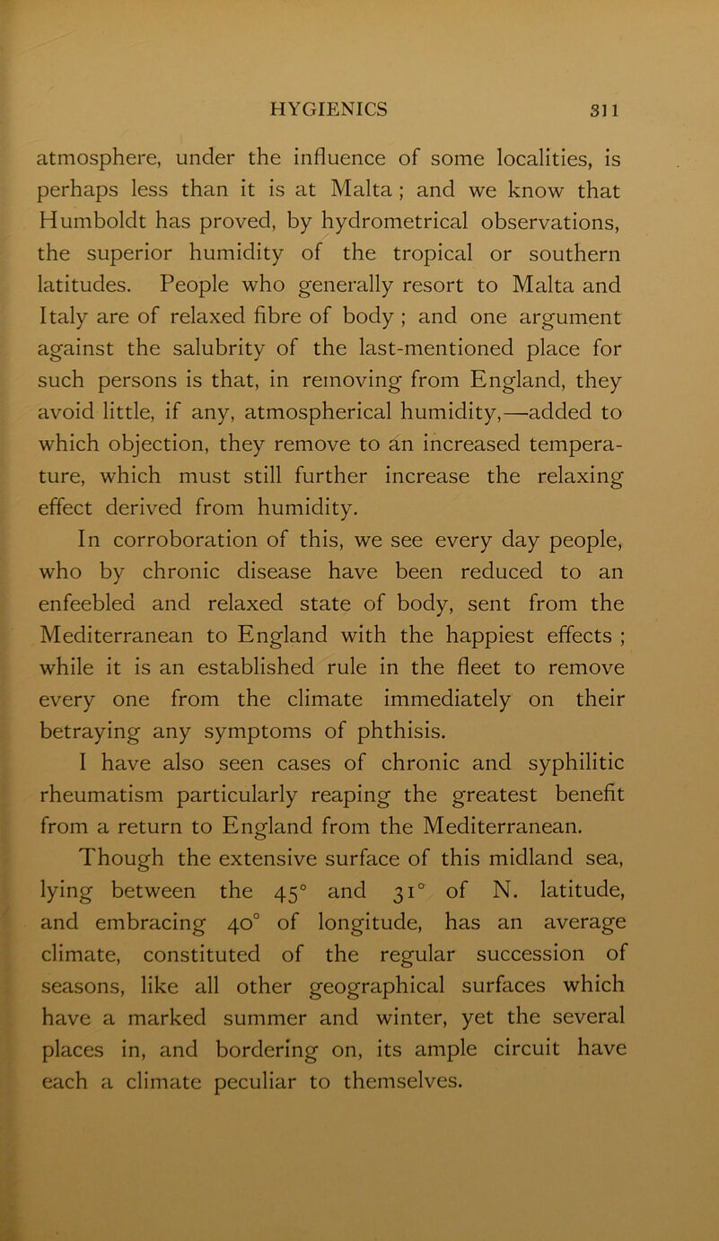 atmosphere, under the influence of some localities, is perhaps less than it is at Malta ; and we know that Humboldt has proved, by hydrometrical observations, the superior humidity of the tropical or southern latitudes. People who generally resort to Malta and Italy are of relaxed fibre of body ; and one argument against the salubrity of the last-mentioned place for such persons is that, in removing from England, they avoid little, if any, atmospherical humidity,—added to which objection, they remove to an increased tempera- ture, which must still further increase the relaxing effect derived from humidity. In corroboration of this, we see every day people, who by chronic disease have been reduced to an enfeebled and relaxed state of body, sent from the Mediterranean to England with the happiest effects ; while it is an established rule in the fleet to remove every one from the climate immediately on their betraying any symptoms of phthisis. I have also seen cases of chronic and syphilitic rheumatism particularly reaping the greatest benefit from a return to England from the Mediterranean. Though the extensive surface of this midland sea, lying between the 45° and 31° of N. latitude, and embracing 40° of longitude, has an average climate, constituted of the regular succession of seasons, like all other geographical surfaces which have a marked summer and winter, yet the several places in, and bordering on, its ample circuit have each a climate peculiar to themselves.