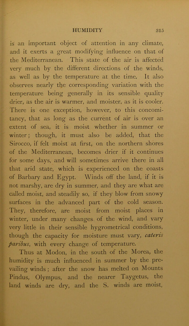 is an important object of attention in any climate, and it exerts a great modifying influence on that of the Mediterranean. This state of the air is affected very much by the different directions of the winds, as well as by the temperature at the time. It also observes nearly the corresponding variation with the temperature being generally in its sensible quality drier, as the air is warmer, and moister, as it is cooler. There is one exception, however, to this concomi- tancy, that as long as the current of air is over an extent of sea, it is moist whether in summer or winter; though, it must also be added, that the Sirocco, if felt moist at first, on the northern shores of the Mediterranean, becomes drier if it continues for some days, and will sometimes arrive there in all that arid state, which is experienced on the coasts of Barbary and Egypt. Winds off the land, if it is not marshy, are dry in summer, and they are what are called moist, and steadily so, if they blow from snowy surfaces in the advanced part of the cold season. They, therefore, are moist from moist places in winter, under many changes of the wind, and vary very little in their sensible hygrometrical conditions, though the capacity for moisture must vary, cateris paribus, with every change of temperature. Thus at Modon, in the south of the Morea, the humidity is much influenced in summer by the pre- vailing winds ; after the snow has melted on Mounts Pindus, Olympus, and the nearer Taygetus, the land winds are dry, and the S. winds eire moist.