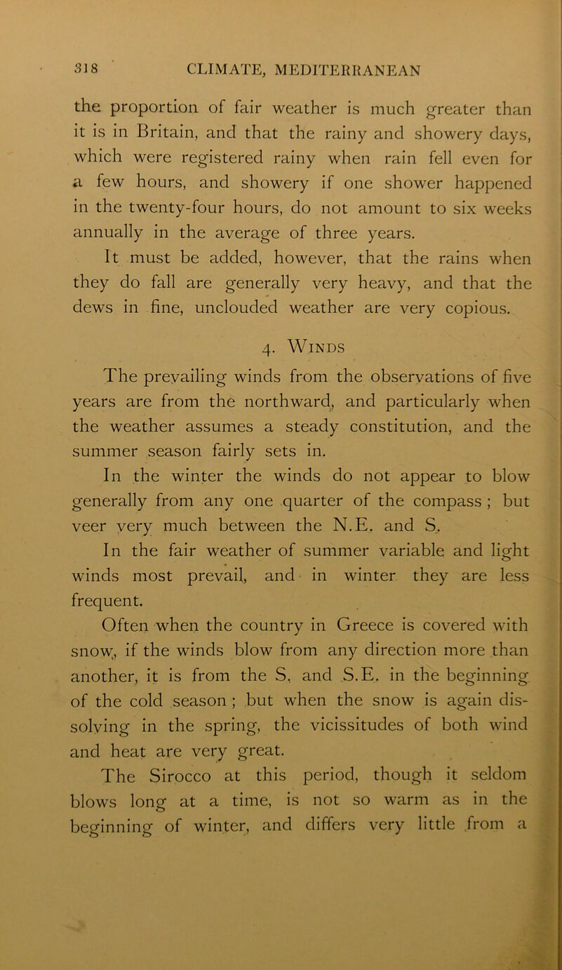 the proportion of fair weather is much greater than it is in Britain, and that the rainy and showery days, which were registered rainy when rain fell even for a few hours, and showery if one shower happened in the twenty-four hours, do not amount to six weeks annually in the average of three years. It must be added, however, that the rains when they do fall are generally very heavy, and that the dews in fine, unclouded weather are very copious. 4. Winds The prevailing winds from the observations of five years are from the northward, and particularly when the weather assumes a steady constitution, and the summer season fairly sets in. In the winter the winds do not appear to blow generally from any one quarter of the compass ; but veer very much between the N.E. and S. In the fair weather of summer variable and lio-ht o winds most prevail, and in winter they are less frequent. Often when the country in Greece is covered with snow;, if the winds blow from any direction more than another, it is from the S, and S.E. in the beginning of the cold season ; but when the snow is again dis- solving in the spring, the vicissitudes of both wind and heat are very great. The Sirocco at this period, though it seldom blows long at a time, is not so warm as in the beginning of winter, and differs very little /rom a • \