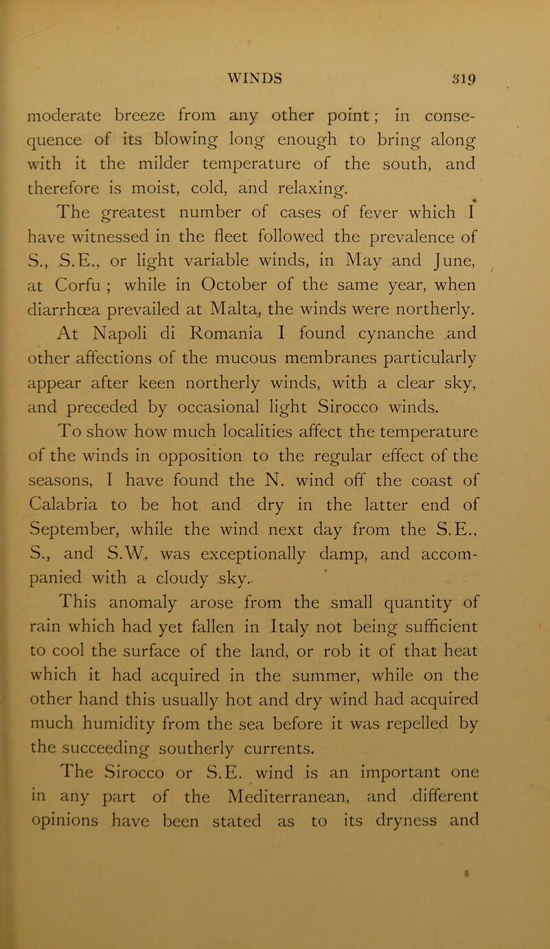 moderate breeze from any other point; in conse- quence of its blowing long enough to bring along with it the milder temperature of the south, and therefore is moist, cold, and relaxinaf. The greatest number of cases of fever which I have witnessed in the fleet followed the prevalence of S., S.E., or light variable winds, in May and June, at Corfu ; while in October of the same year, when diarrhoea prevailed at Malta, the winds were northerly. At Napoli di Romania I found cynanche .and other affections of the mucous membranes particularly appear after keen northerly winds, with a clear sky, and preceded by occasional light Sirocco winds. To show how much localities affect the temperature of the winds in opposition to the regular effect of the seasons, I have found the N. wind off the coast of Calabria to be hot and dry in the latter end of September, while the wind next day from the S.E., S., and S.W. was exceptionally damp, and accom- panied with a cloudy sky. This anomaly arose from the small quantity of rain which had yet fallen in Italy not being sufficient to cool the surface of the land, or rob it of that heat which it had acquired in the summer, while on the other hand this usually hot and dry wind had acquired much humidity from the sea before it was repelled by the succeeding southerly currents. The Sirocco or S.E. wind is an important one in any part of the Mediterranean, and different opinions have been stated as to its dryness and