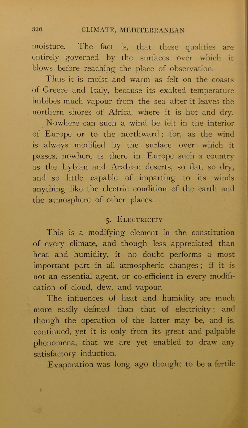 moisture. The fact is, that these qualities are entirely governed by the surfaces over which it blows before reaching the place of observation. Thus it is moist and warm as felt on the coasts of Greece and Italy, because its exalted temperature imbibes much vapour from the sea after it leaves the northern shores of Africa, where it is hot and dry. Nowhere can such a wind be felt in the interior of Europe or to the northward; for, as the wind is always modified by the surface over which it passes, nowhere is there in Europe such a country as the Lybian and Arabian deserts, so flat, so dry, and so little capable of imparting to its winds anything like the electric condition of the earth and the atmosphere of other places. 5. Electricity This is a modifying element in the constitution of every climate, and though less appreciated than heat and humidity, it no doubt performs a most important part in all atmospheric changes ; if it is not an essential agent, or co-efficient in every modifi- cation of cloud, dew, and vapour. The influences of heat and humidity are much more easily defined than that of electricity; and though the operation of the latter may be, and is, continued, yet it is only from its great and palpable phenomena, that we are yet enabled to draw any satisfactory induction. Evaporation was long ago thought to be a fertile