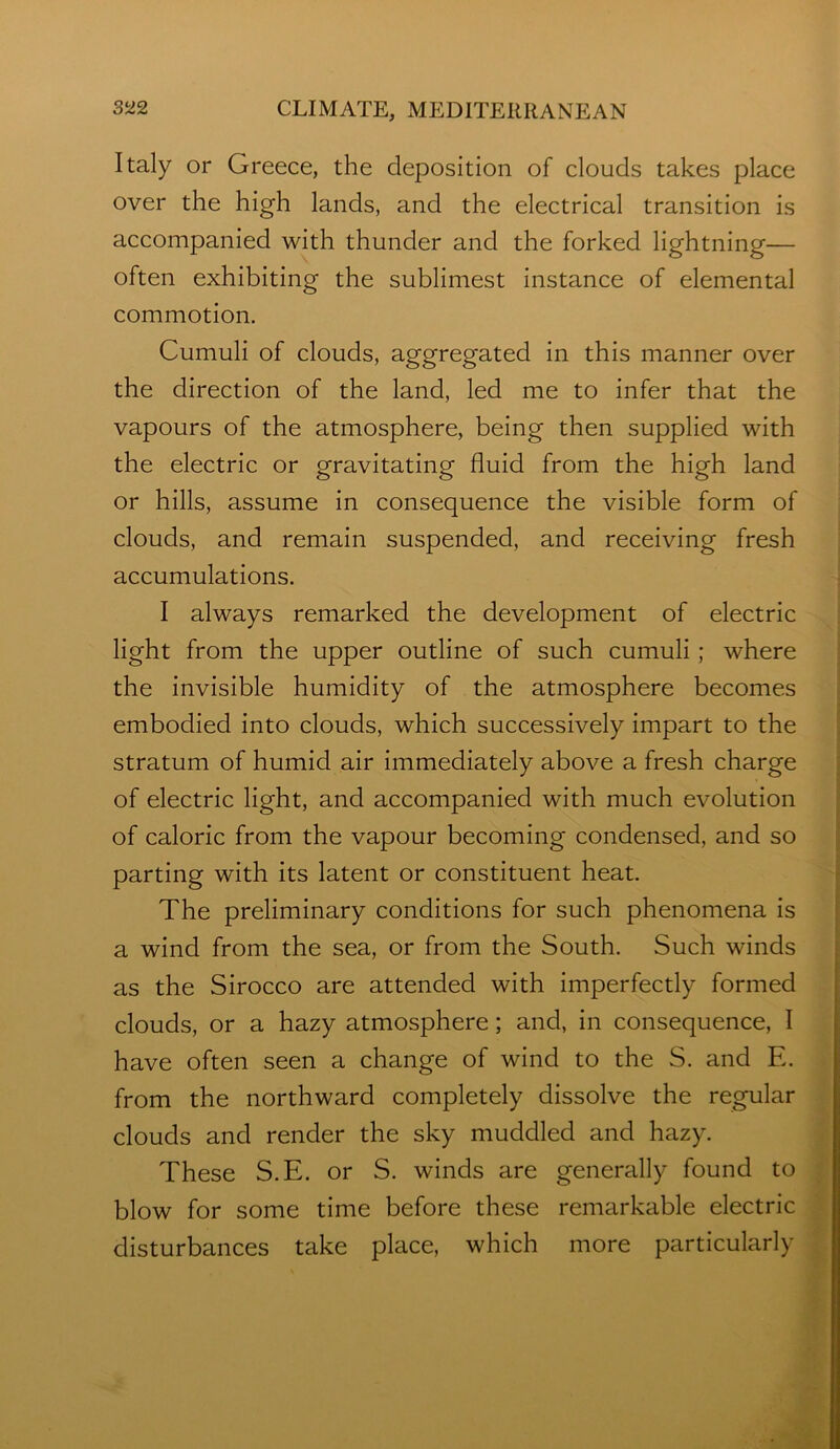 Italy or Greece, the deposition of clouds takes place over the high lands, and the electrical transition is accompanied with thunder and the forked lightning— often exhibiting the sublimest instance of elemental commotion. Cumuli of clouds, aggregated in this manner over the direction of the land, led me to infer that the vapours of the atmosphere, being then supplied with the electric or gravitating fluid from the high land or hills, assume in consequence the visible form of clouds, and remain suspended, and receiving fresh accumulations. I always remarked the development of electric light from the upper outline of such cumuli; where the invisible humidity of the atmosphere becomes embodied into clouds, which successively impart to the stratum of humid air immediately above a fresh charge of electric light, and accompanied with much evolution of caloric from the vapour becoming condensed, and so parting with its latent or constituent heat. The preliminary conditions for such phenomena is a wind from the sea, or from the South. Such winds as the Sirocco are attended with imperfectly formed clouds, or a hazy atmosphere; and, in consequence, I have often seen a change of wind to the S. and E. i from the northward completely dissolve the regular i clouds and render the sky muddled and hazy. | These S.E. or S. winds are generally found to 2 blow for some time before these remarkable electric 2 disturbances take place, which more particularly Z