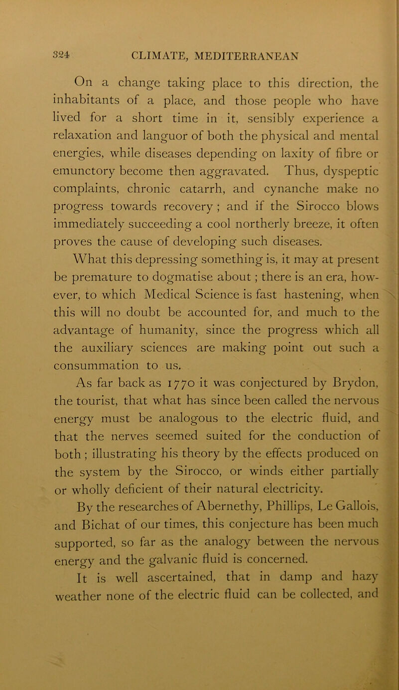 On a change taking place to this direction, the inhabitants of a place, and those people who have ! lived for a short time in it, sensibly experience a : relaxation and languor of both the physical and mental ‘ energies, while diseases depending on laxity of fibre or emunctory become then aggravated. Thus, dyspeptic complaints, chronic catarrh, and cynanche make no progress towards recovery ; and if the Sirocco blows immediately succeeding a cool northerly breeze, it often proves the cause of developing such diseases. ; What this depressing something is, it may at present be premature to dogmatise about; there is an era, how^- ‘ ever, to which Medical Science is fast hastening, when ' ; this will no doubt be accounted for, and much to the advantage of humanity, since the progress which all the auxiliary sciences are making point out such a consummation to us. As far back as 1770 it was conjectured by Brydon, the tourist, that what has since been called the nervous energy must be analogous to the electric fluid, and that the nerves seemed suited for the conduction of both ; illustrating his theory by the effects produced on the system by the Sirocco, or winds either partially or wholly deficient of their natural electricity. By the researches of Abernethy, Phillips, Le Gallois, and Bichat of our times, this conjecture has been much supported, so far as the analogy between the nervous energy and the galvanic fluid is concerned. It is well ascertained, that in damp and hazy weather none of the electric fluid can be collected, and