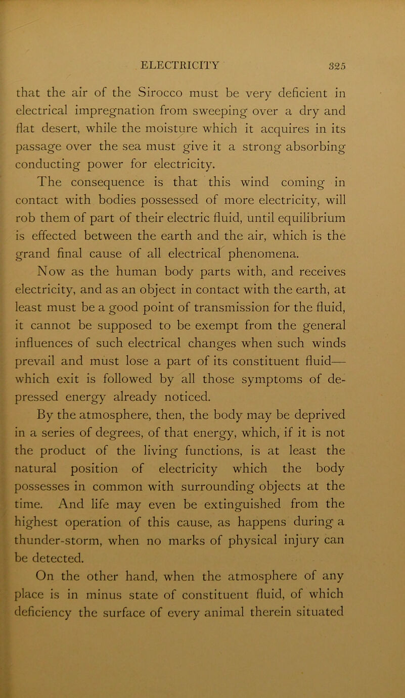 that the air of the Sirocco must be very deficient in electrical impregnation from sweeping over a dry and fiat desert, while the moisture which it acquires in its passage over the sea must give it a strong absorbing conducting power for electricity. The consequence is that this wind coming in contact with bodies possessed of more electricity, will rob them of part of their electric fluid, until equilibrium is effected between the earth and the air, which is the grand final cause of all electrical phenomena. Now as the human body parts with, and receives electricity, and as an object in contact with the earth, at least must be a good point of transmission for the fluid, it cannot be supposed to be exempt from the general influences of such electrical changes when such winds prevail and must lose a part of its constituent fluid— which exit is followed by all those symptoms of de- pressed energy already noticed. By the atmosphere, then, the body may be deprived in a series of degrees, of that energy, which, if it is not the product of the living functions, is at least the natural position of electricity which the body possesses in common with surrounding objects at the time. And life may even be extinguished from the highest operation of this cause, as happens during a thunder-storm, when no marks of physical injury can be detected. On the other hand, when the atmosphere of any place is in minus state of constituent fluid, of which deficiency the surface of every animal therein situated