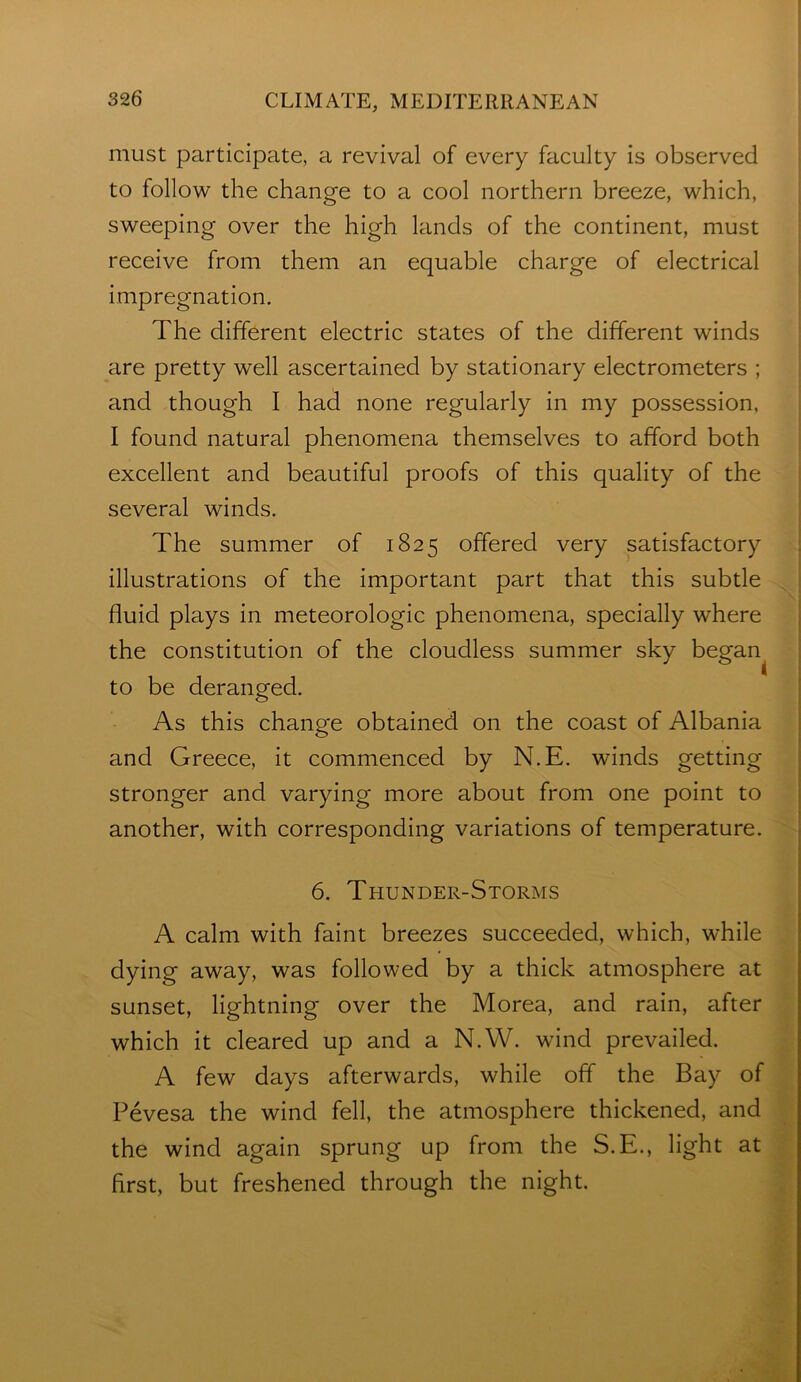 must participate, a revival of every faculty is observed to follow the change to a cool northern breeze, which, sweeping over the high lands of the continent, must receive from them an equable charge of electrical impregnation. The different electric states of the different winds are pretty well ascertained by stationary electrometers ; and though I had none regularly in my possession, I found natural phenomena themselves to afford both excellent and beautiful proofs of this quality of the several winds. The summer of 1825 offered very satisfactory illustrations of the important part that this subtle fluid plays in meteorologic phenomena, specially where the constitution of the cloudless summer sky began^ to be deranged. As this change obtained on the coast of Albania and Greece, it commenced by N.E. winds getting stronger and varying more about from one point to another, with corresponding variations of temperature. 6. Thunder-Storms A calm with faint breezes succeeded, which, while dying away, was followed by a thick atmosphere at sunset, lightning over the Morea, and rain, after which it cleared up and a N.W. wind prevailed. A few days afterwards, while off the Bay of Pevesa the wind fell, the atmosphere thickened, and the wind again sprung up from the S.E., light at first, but freshened through the night.