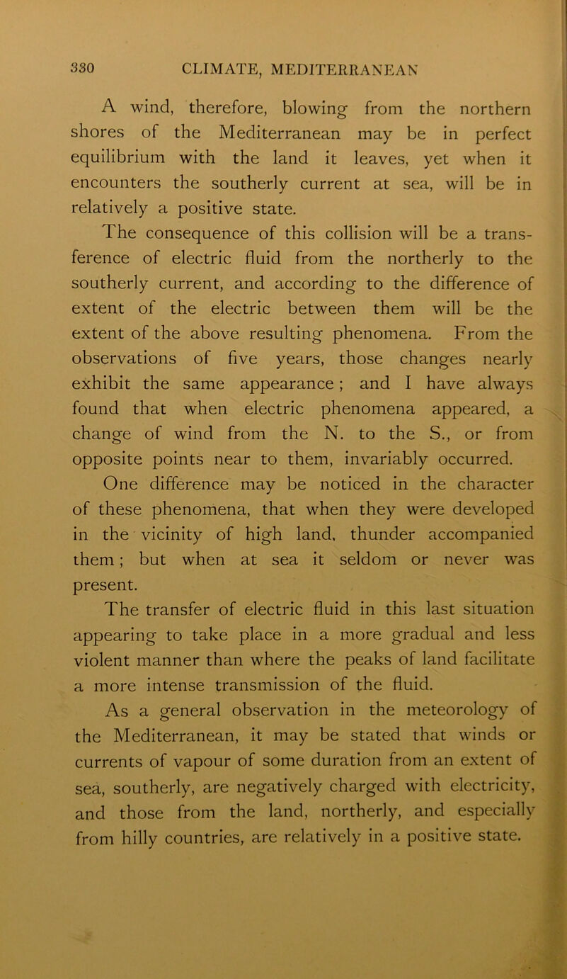 A wind, therefore, blowing from the northern shores of the Mediterranean may be in perfect equilibrium with the land it leaves, yet when it encounters the southerly current at sea, will be in relatively a positive state. The consequence of this collision will be a trans- ference of electric fluid from the northerly to the southerly current, and according to the difference of extent of the electric between them will be the extent of the above resulting phenomena. From the observations of five years, those changes nearly exhibit the same appearance; and I have always found that when electric phenomena appeared, a change of wind from the N. to the S., or from opposite points near to them, invariably occurred. One difference may be noticed in the character of these phenomena, that when they w’ere developed in the vicinity of high land, thunder accompanied them; but when at sea it seldom or never was present. The transfer of electric fluid in this last situation appearing to take place in a more gradual and less violent manner than where the peaks of land facilitate a more intense transmission of the fluid. As a general observation in the meteorology of the Mediterranean, it may be stated that winds or currents of vapour of some duration from an extent of sea, southerly, are negatively charged with electricity, and those from the land, northerly, and especially from hilly countries, are relatively in a positive state.