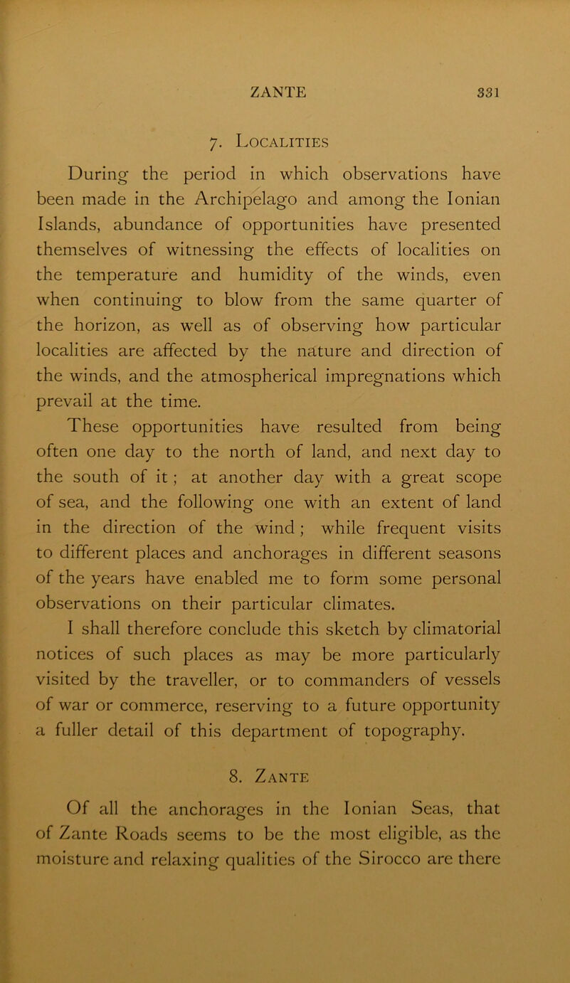 7. Localities During the period in which observations have been made in the Archipelago and among the Ionian Islands, abundance of opportunities have presented themselves of witnessing the effects of localities on the temperature and humidity of the winds, even when continuing to blow from the same quarter of the horizon, as well as of observing how particular localities are affected by the nature and direction of the winds, and the atmospherical impregnations which prevail at the time. These opportunities have resulted from being often one day to the north of land, and next day to the south of it; at another day with a great scope of sea, and the following one with an extent of land in the direction of the wind ; while frequent visits to different places and anchorages in different seasons of the years have enabled me to form some personal observations on their particular climates. I shall therefore conclude this sketch by climatorial notices of such places as may be more particularly visited by the traveller, or to commanders of vessels of war or commerce, reserving to a future opportunity a fuller detail of this department of topography. 8. Zante Of all the anchorages in the Ionian Seas, that of Zante Roads seems to be the most eligible, as the moisture and relaxing qualities of the Sirocco are there