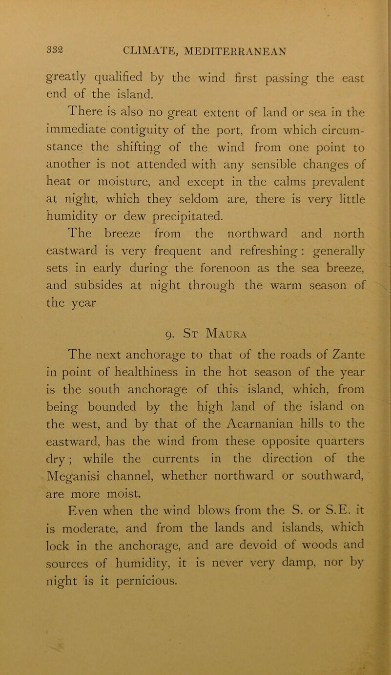 greatly qualified by the wind first passing the east end of the island. There is also no great extent of land or sea in the immediate contiguity of the port, from which circum- stance the shifting of the wind from one point to another is not attended with any sensible changes of heat or moisture, and except in the calms prevalent at night, which they seldom are, there is very little humidity or dew precipitated. The breeze from the northward and north eastward is very frequent and refreshing: generally sets in early during the forenoon as the sea breeze, and subsides at night through the warm season of the year 9. St Maura The next anchorage to that of the roads of Zante in point of healthiness in the hot season of the year is the south anchorage of this island, which, from being bounded by the high land of the island on the west, and by that of the Acarnanian hills to the eastward, has the wind from these opposite quarters dry; while the currents in the direction of the Meganisi channel, whether northward or southward, are more moist. Even when the wind blows from the S. or S.E. it is moderate, and from the lands and islands, which lock in the anchorage, and are devoid of woods and sources of humidity, it is never very damp, nor by night is it pernicious.