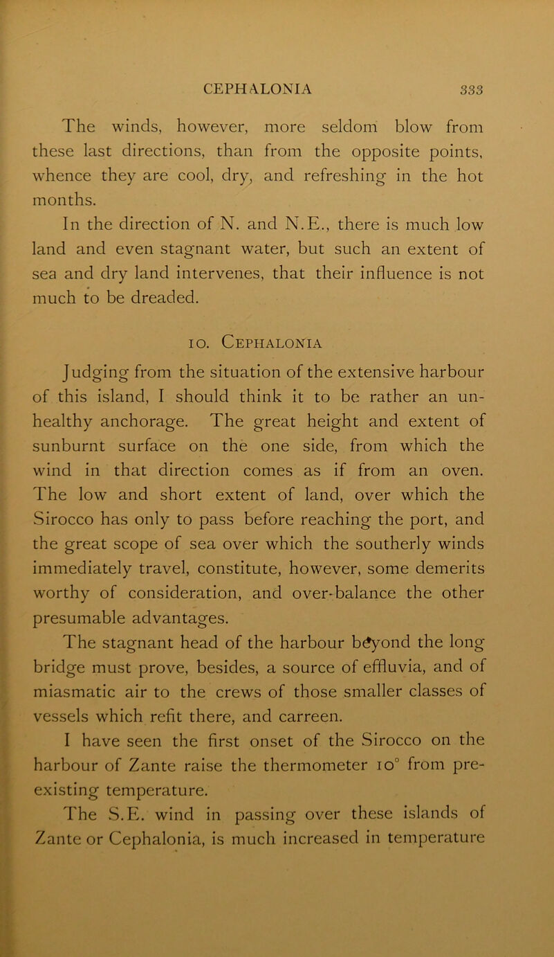 The winds, however, more seldom blow from these last directions, than from the opposite points, whence they are cool, dry, and refreshing in the hot months. In the direction of N. and N.E., there is much low land and even stagnant water, but such an extent of sea and dry land intervenes, that their influence is not much to be dreaded. lo. Cephalonia Judging from the situation of the extensive harbour of this island, I should think it to be rather an un- healthy anchorage. The great height and extent of sunburnt surface on the one side, from which the wind in that direction comes as if from an oven. The low and short extent of land, over which the Sirocco has only to pass before reaching the port, and the great scope of sea over which the southerly winds immediately travel, constitute, however, some demerits worthy of consideration, and over-balance the other presumable advantages. The stagnant head of the harbour b^ond the long bridge must prove, besides, a source of effluvia, and of miasmatic air to the crews of those smaller classes of vessels which refit there, and carreen. I have seen the first onset of the Sirocco on the harbour of Zante raise the thermometer io° from pre- existing temperature. The S.E. wind in passing over these islands of Zante or Cephalonia, is much increased in temperature