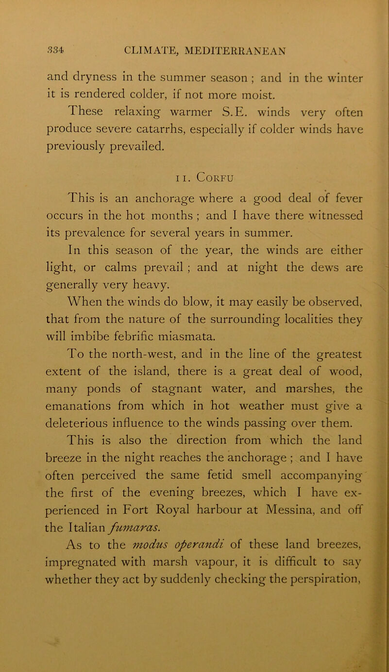 i .334 CLIMATE, MEDITERRANEAN and dryness in the summer season ; and in the winter it is rendered colder, if not more moist. These relaxing warmer S.E. winds very often produce severe catarrhs, especially if colder winds have previously prevailed. 11. Corfu This is an anchorage where a good deal of fever occurs in the hot months ; and I have there witnessed its prevalence for several years in summer. In this season of the year, the winds are either light, or calms prevail ; and at night the dews are generally very heavy. When the winds do blow, it may easily be observed, that from the nature of the surrounding localities they will imbibe febrific miasmata. To the north-west, and in the line of the greatest extent of the island, there is a great deal of wood, many ponds of stagnant water, and marshes, the emanations from which in hot weather must give a deleterious influence to the winds passing over them. This is also the direction from which the land breeze in the night reaches the anchorage ; and I have often perceived the same fetid smell accompanying the first of the evening breezes, which I have ex- perienced in Fort Royal harbour at Messina, and off the Italian fumaras. As to the modus operandi of these land breezes, f: impregnated with marsh vapour, it is difficult to say | whether they act by suddenly checking the perspiration. •v'